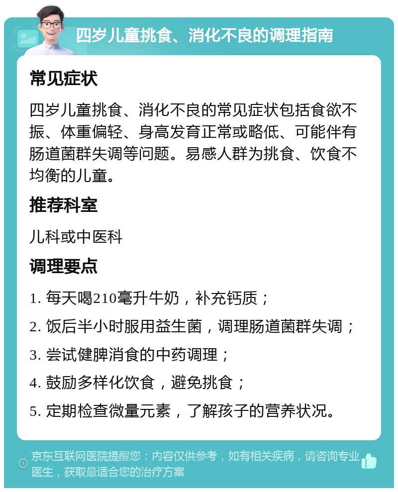 四岁儿童挑食、消化不良的调理指南 常见症状 四岁儿童挑食、消化不良的常见症状包括食欲不振、体重偏轻、身高发育正常或略低、可能伴有肠道菌群失调等问题。易感人群为挑食、饮食不均衡的儿童。 推荐科室 儿科或中医科 调理要点 1. 每天喝210毫升牛奶，补充钙质； 2. 饭后半小时服用益生菌，调理肠道菌群失调； 3. 尝试健脾消食的中药调理； 4. 鼓励多样化饮食，避免挑食； 5. 定期检查微量元素，了解孩子的营养状况。