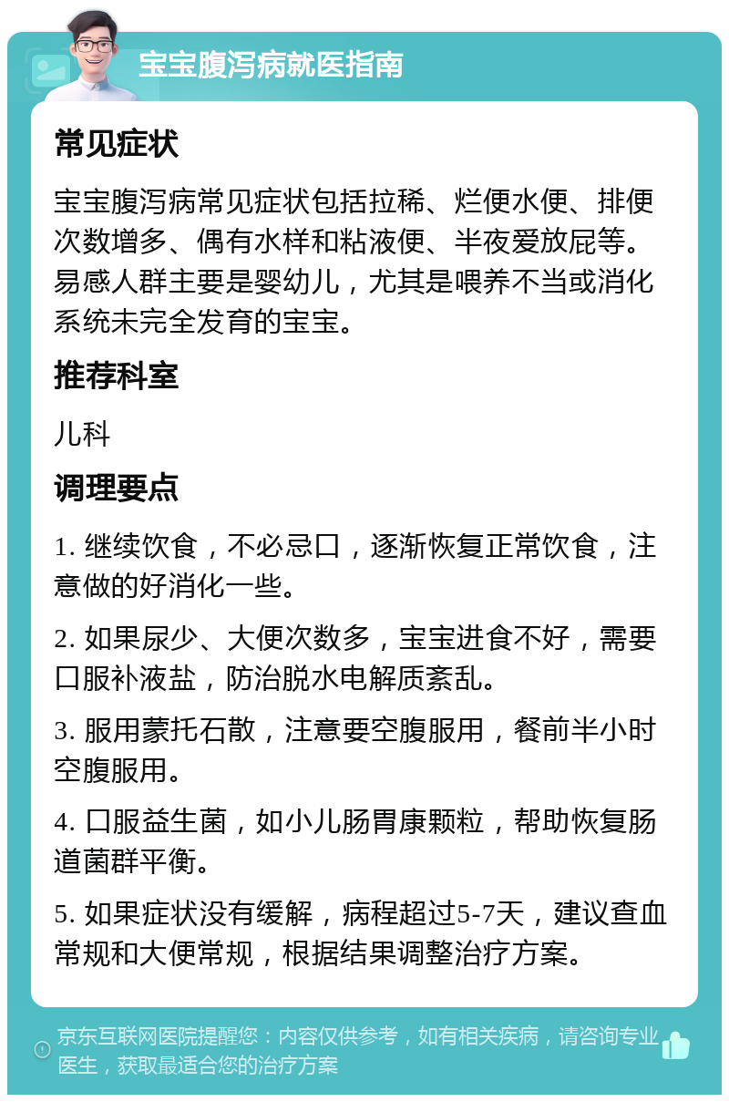 宝宝腹泻病就医指南 常见症状 宝宝腹泻病常见症状包括拉稀、烂便水便、排便次数增多、偶有水样和粘液便、半夜爱放屁等。易感人群主要是婴幼儿，尤其是喂养不当或消化系统未完全发育的宝宝。 推荐科室 儿科 调理要点 1. 继续饮食，不必忌口，逐渐恢复正常饮食，注意做的好消化一些。 2. 如果尿少、大便次数多，宝宝进食不好，需要口服补液盐，防治脱水电解质紊乱。 3. 服用蒙托石散，注意要空腹服用，餐前半小时空腹服用。 4. 口服益生菌，如小儿肠胃康颗粒，帮助恢复肠道菌群平衡。 5. 如果症状没有缓解，病程超过5-7天，建议查血常规和大便常规，根据结果调整治疗方案。