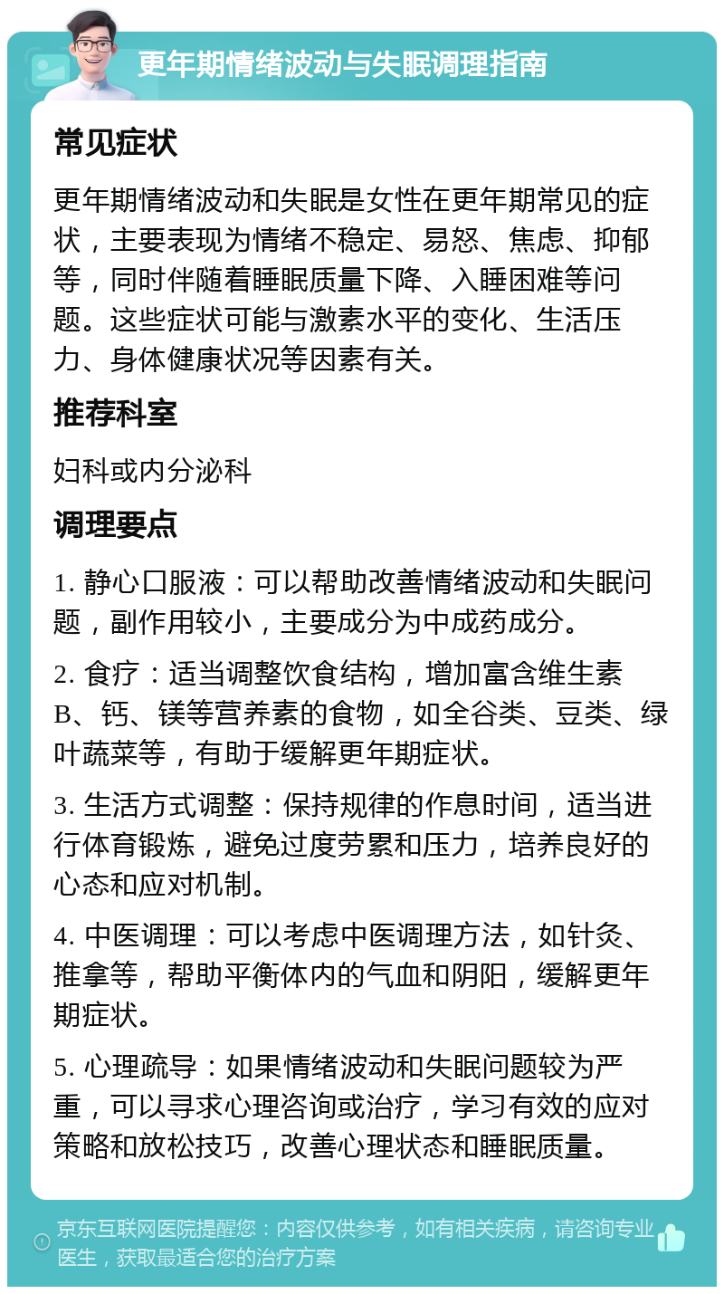 更年期情绪波动与失眠调理指南 常见症状 更年期情绪波动和失眠是女性在更年期常见的症状，主要表现为情绪不稳定、易怒、焦虑、抑郁等，同时伴随着睡眠质量下降、入睡困难等问题。这些症状可能与激素水平的变化、生活压力、身体健康状况等因素有关。 推荐科室 妇科或内分泌科 调理要点 1. 静心口服液：可以帮助改善情绪波动和失眠问题，副作用较小，主要成分为中成药成分。 2. 食疗：适当调整饮食结构，增加富含维生素B、钙、镁等营养素的食物，如全谷类、豆类、绿叶蔬菜等，有助于缓解更年期症状。 3. 生活方式调整：保持规律的作息时间，适当进行体育锻炼，避免过度劳累和压力，培养良好的心态和应对机制。 4. 中医调理：可以考虑中医调理方法，如针灸、推拿等，帮助平衡体内的气血和阴阳，缓解更年期症状。 5. 心理疏导：如果情绪波动和失眠问题较为严重，可以寻求心理咨询或治疗，学习有效的应对策略和放松技巧，改善心理状态和睡眠质量。