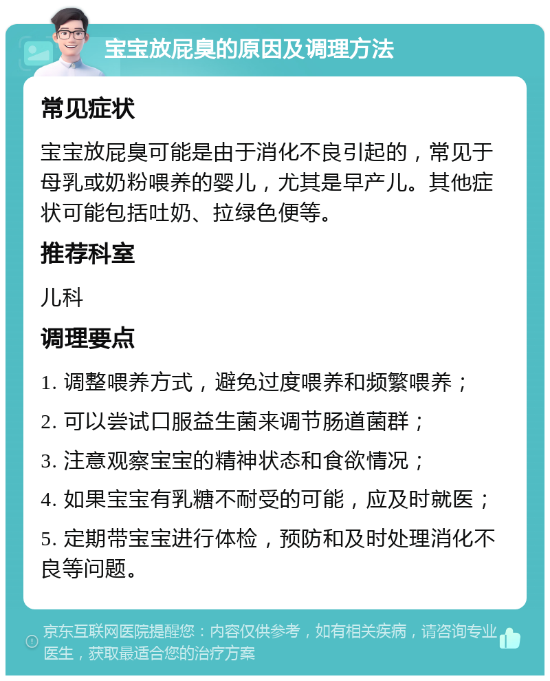 宝宝放屁臭的原因及调理方法 常见症状 宝宝放屁臭可能是由于消化不良引起的，常见于母乳或奶粉喂养的婴儿，尤其是早产儿。其他症状可能包括吐奶、拉绿色便等。 推荐科室 儿科 调理要点 1. 调整喂养方式，避免过度喂养和频繁喂养； 2. 可以尝试口服益生菌来调节肠道菌群； 3. 注意观察宝宝的精神状态和食欲情况； 4. 如果宝宝有乳糖不耐受的可能，应及时就医； 5. 定期带宝宝进行体检，预防和及时处理消化不良等问题。