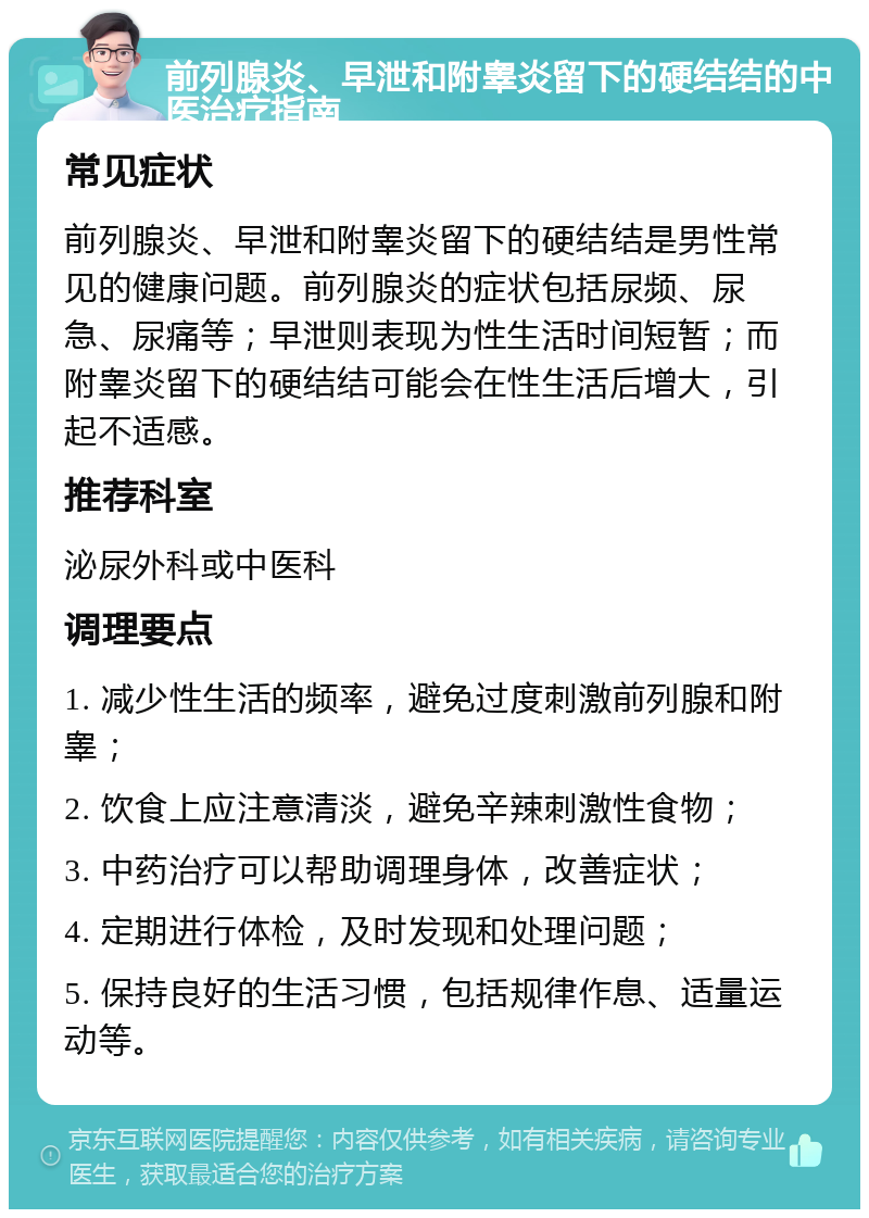 前列腺炎、早泄和附睾炎留下的硬结结的中医治疗指南 常见症状 前列腺炎、早泄和附睾炎留下的硬结结是男性常见的健康问题。前列腺炎的症状包括尿频、尿急、尿痛等；早泄则表现为性生活时间短暂；而附睾炎留下的硬结结可能会在性生活后增大，引起不适感。 推荐科室 泌尿外科或中医科 调理要点 1. 减少性生活的频率，避免过度刺激前列腺和附睾； 2. 饮食上应注意清淡，避免辛辣刺激性食物； 3. 中药治疗可以帮助调理身体，改善症状； 4. 定期进行体检，及时发现和处理问题； 5. 保持良好的生活习惯，包括规律作息、适量运动等。