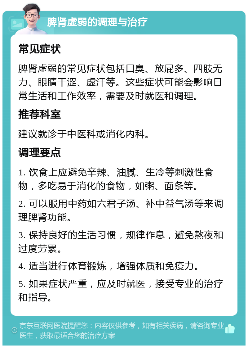 脾肾虚弱的调理与治疗 常见症状 脾肾虚弱的常见症状包括口臭、放屁多、四肢无力、眼睛干涩、虚汗等。这些症状可能会影响日常生活和工作效率，需要及时就医和调理。 推荐科室 建议就诊于中医科或消化内科。 调理要点 1. 饮食上应避免辛辣、油腻、生冷等刺激性食物，多吃易于消化的食物，如粥、面条等。 2. 可以服用中药如六君子汤、补中益气汤等来调理脾肾功能。 3. 保持良好的生活习惯，规律作息，避免熬夜和过度劳累。 4. 适当进行体育锻炼，增强体质和免疫力。 5. 如果症状严重，应及时就医，接受专业的治疗和指导。