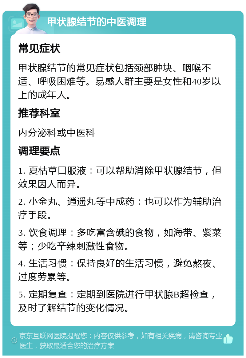 甲状腺结节的中医调理 常见症状 甲状腺结节的常见症状包括颈部肿块、咽喉不适、呼吸困难等。易感人群主要是女性和40岁以上的成年人。 推荐科室 内分泌科或中医科 调理要点 1. 夏枯草口服液：可以帮助消除甲状腺结节，但效果因人而异。 2. 小金丸、逍遥丸等中成药：也可以作为辅助治疗手段。 3. 饮食调理：多吃富含碘的食物，如海带、紫菜等；少吃辛辣刺激性食物。 4. 生活习惯：保持良好的生活习惯，避免熬夜、过度劳累等。 5. 定期复查：定期到医院进行甲状腺B超检查，及时了解结节的变化情况。