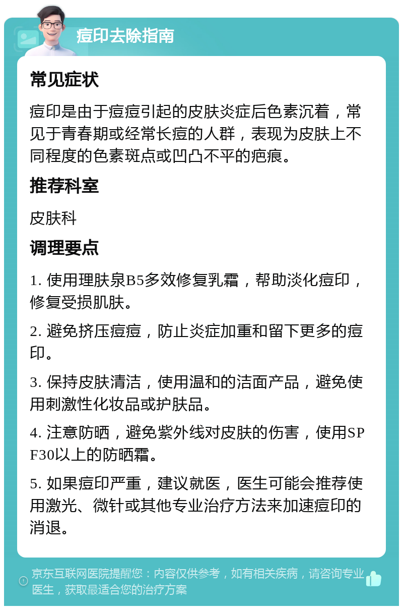 痘印去除指南 常见症状 痘印是由于痘痘引起的皮肤炎症后色素沉着，常见于青春期或经常长痘的人群，表现为皮肤上不同程度的色素斑点或凹凸不平的疤痕。 推荐科室 皮肤科 调理要点 1. 使用理肤泉B5多效修复乳霜，帮助淡化痘印，修复受损肌肤。 2. 避免挤压痘痘，防止炎症加重和留下更多的痘印。 3. 保持皮肤清洁，使用温和的洁面产品，避免使用刺激性化妆品或护肤品。 4. 注意防晒，避免紫外线对皮肤的伤害，使用SPF30以上的防晒霜。 5. 如果痘印严重，建议就医，医生可能会推荐使用激光、微针或其他专业治疗方法来加速痘印的消退。