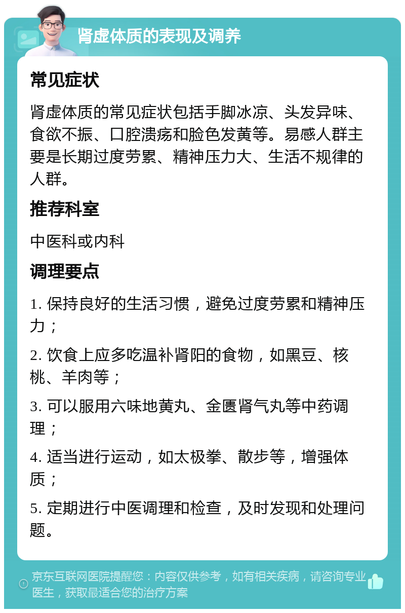 肾虚体质的表现及调养 常见症状 肾虚体质的常见症状包括手脚冰凉、头发异味、食欲不振、口腔溃疡和脸色发黄等。易感人群主要是长期过度劳累、精神压力大、生活不规律的人群。 推荐科室 中医科或内科 调理要点 1. 保持良好的生活习惯，避免过度劳累和精神压力； 2. 饮食上应多吃温补肾阳的食物，如黑豆、核桃、羊肉等； 3. 可以服用六味地黄丸、金匮肾气丸等中药调理； 4. 适当进行运动，如太极拳、散步等，增强体质； 5. 定期进行中医调理和检查，及时发现和处理问题。