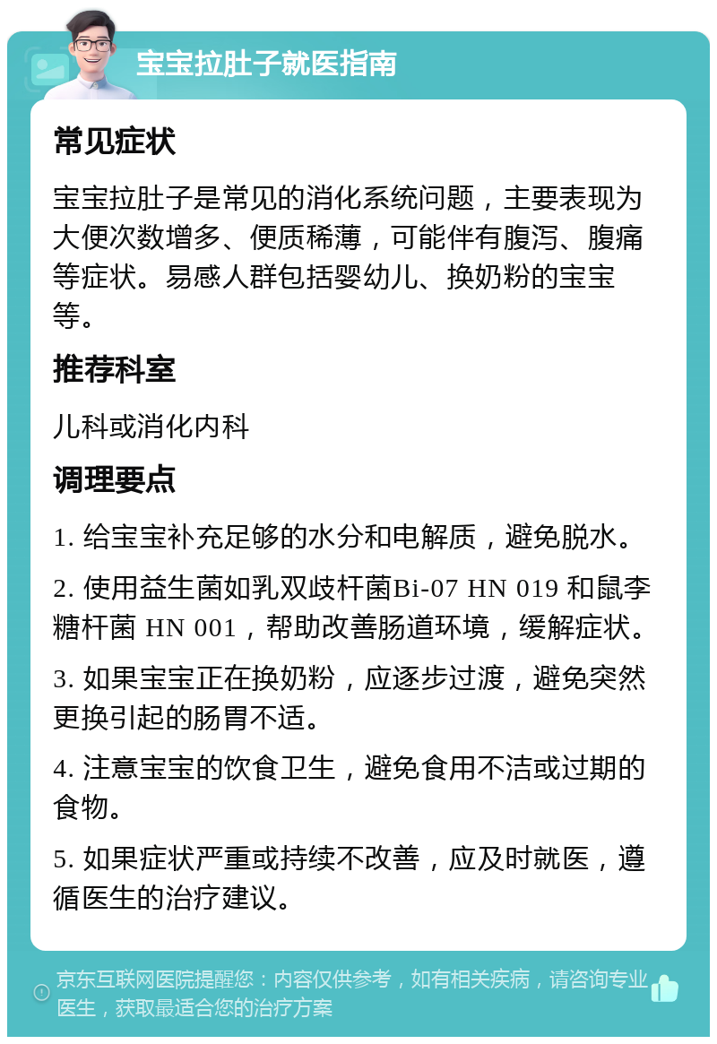 宝宝拉肚子就医指南 常见症状 宝宝拉肚子是常见的消化系统问题，主要表现为大便次数增多、便质稀薄，可能伴有腹泻、腹痛等症状。易感人群包括婴幼儿、换奶粉的宝宝等。 推荐科室 儿科或消化内科 调理要点 1. 给宝宝补充足够的水分和电解质，避免脱水。 2. 使用益生菌如乳双歧杆菌Bi-07 HN 019 和鼠李糖杆菌 HN 001，帮助改善肠道环境，缓解症状。 3. 如果宝宝正在换奶粉，应逐步过渡，避免突然更换引起的肠胃不适。 4. 注意宝宝的饮食卫生，避免食用不洁或过期的食物。 5. 如果症状严重或持续不改善，应及时就医，遵循医生的治疗建议。