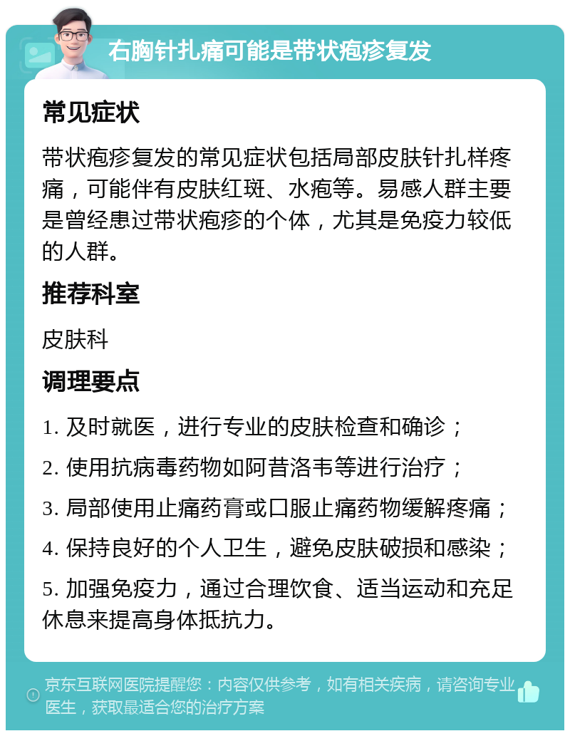 右胸针扎痛可能是带状疱疹复发 常见症状 带状疱疹复发的常见症状包括局部皮肤针扎样疼痛，可能伴有皮肤红斑、水疱等。易感人群主要是曾经患过带状疱疹的个体，尤其是免疫力较低的人群。 推荐科室 皮肤科 调理要点 1. 及时就医，进行专业的皮肤检查和确诊； 2. 使用抗病毒药物如阿昔洛韦等进行治疗； 3. 局部使用止痛药膏或口服止痛药物缓解疼痛； 4. 保持良好的个人卫生，避免皮肤破损和感染； 5. 加强免疫力，通过合理饮食、适当运动和充足休息来提高身体抵抗力。