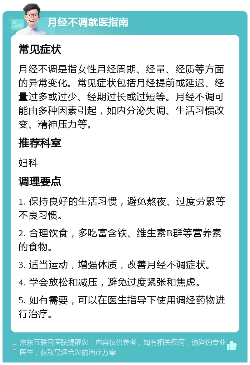 月经不调就医指南 常见症状 月经不调是指女性月经周期、经量、经质等方面的异常变化。常见症状包括月经提前或延迟、经量过多或过少、经期过长或过短等。月经不调可能由多种因素引起，如内分泌失调、生活习惯改变、精神压力等。 推荐科室 妇科 调理要点 1. 保持良好的生活习惯，避免熬夜、过度劳累等不良习惯。 2. 合理饮食，多吃富含铁、维生素B群等营养素的食物。 3. 适当运动，增强体质，改善月经不调症状。 4. 学会放松和减压，避免过度紧张和焦虑。 5. 如有需要，可以在医生指导下使用调经药物进行治疗。