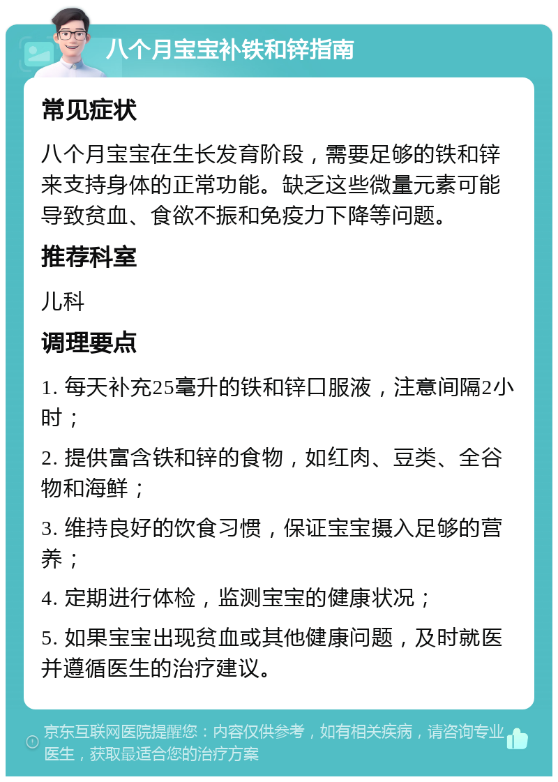 八个月宝宝补铁和锌指南 常见症状 八个月宝宝在生长发育阶段，需要足够的铁和锌来支持身体的正常功能。缺乏这些微量元素可能导致贫血、食欲不振和免疫力下降等问题。 推荐科室 儿科 调理要点 1. 每天补充25毫升的铁和锌口服液，注意间隔2小时； 2. 提供富含铁和锌的食物，如红肉、豆类、全谷物和海鲜； 3. 维持良好的饮食习惯，保证宝宝摄入足够的营养； 4. 定期进行体检，监测宝宝的健康状况； 5. 如果宝宝出现贫血或其他健康问题，及时就医并遵循医生的治疗建议。