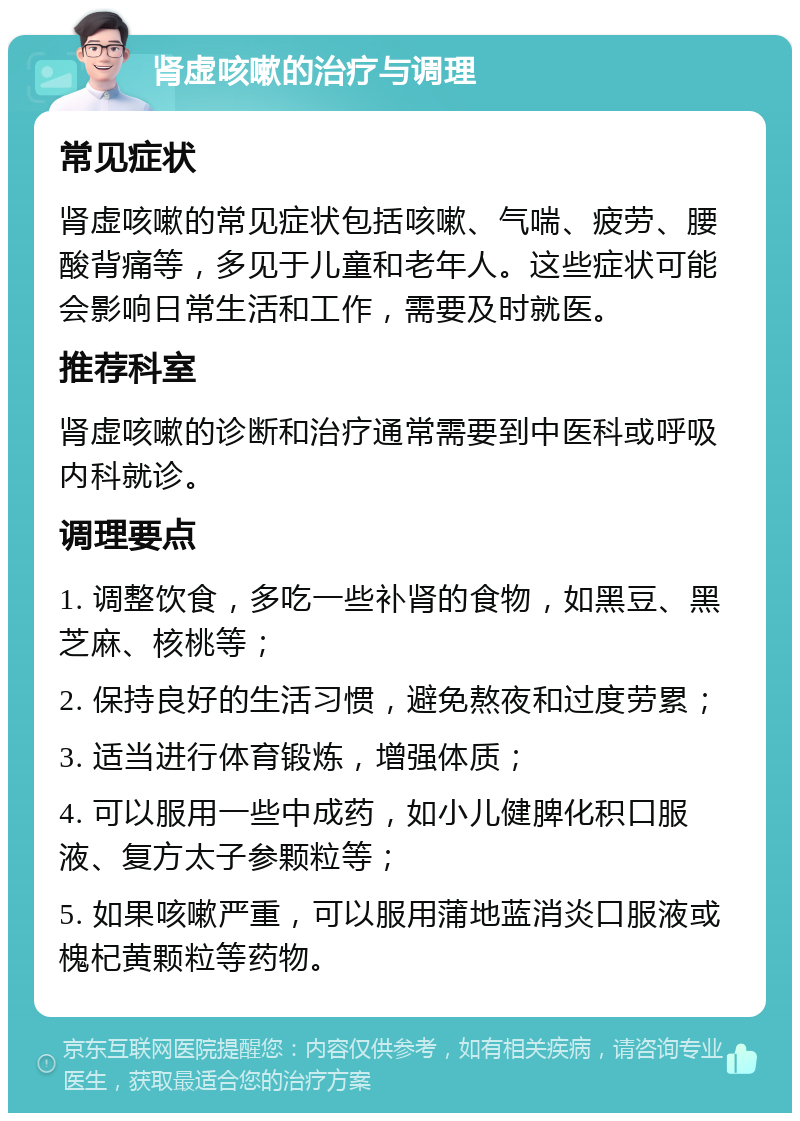 肾虚咳嗽的治疗与调理 常见症状 肾虚咳嗽的常见症状包括咳嗽、气喘、疲劳、腰酸背痛等，多见于儿童和老年人。这些症状可能会影响日常生活和工作，需要及时就医。 推荐科室 肾虚咳嗽的诊断和治疗通常需要到中医科或呼吸内科就诊。 调理要点 1. 调整饮食，多吃一些补肾的食物，如黑豆、黑芝麻、核桃等； 2. 保持良好的生活习惯，避免熬夜和过度劳累； 3. 适当进行体育锻炼，增强体质； 4. 可以服用一些中成药，如小儿健脾化积口服液、复方太子参颗粒等； 5. 如果咳嗽严重，可以服用蒲地蓝消炎口服液或槐杞黄颗粒等药物。