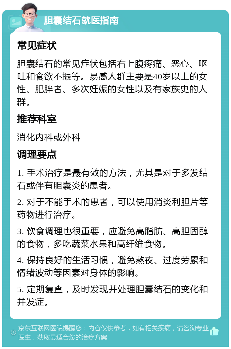 胆囊结石就医指南 常见症状 胆囊结石的常见症状包括右上腹疼痛、恶心、呕吐和食欲不振等。易感人群主要是40岁以上的女性、肥胖者、多次妊娠的女性以及有家族史的人群。 推荐科室 消化内科或外科 调理要点 1. 手术治疗是最有效的方法，尤其是对于多发结石或伴有胆囊炎的患者。 2. 对于不能手术的患者，可以使用消炎利胆片等药物进行治疗。 3. 饮食调理也很重要，应避免高脂肪、高胆固醇的食物，多吃蔬菜水果和高纤维食物。 4. 保持良好的生活习惯，避免熬夜、过度劳累和情绪波动等因素对身体的影响。 5. 定期复查，及时发现并处理胆囊结石的变化和并发症。