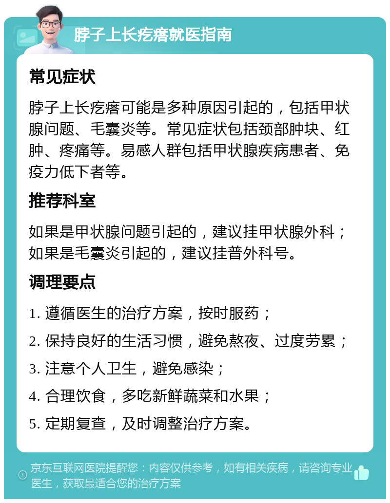 脖子上长疙瘩就医指南 常见症状 脖子上长疙瘩可能是多种原因引起的，包括甲状腺问题、毛囊炎等。常见症状包括颈部肿块、红肿、疼痛等。易感人群包括甲状腺疾病患者、免疫力低下者等。 推荐科室 如果是甲状腺问题引起的，建议挂甲状腺外科；如果是毛囊炎引起的，建议挂普外科号。 调理要点 1. 遵循医生的治疗方案，按时服药； 2. 保持良好的生活习惯，避免熬夜、过度劳累； 3. 注意个人卫生，避免感染； 4. 合理饮食，多吃新鲜蔬菜和水果； 5. 定期复查，及时调整治疗方案。