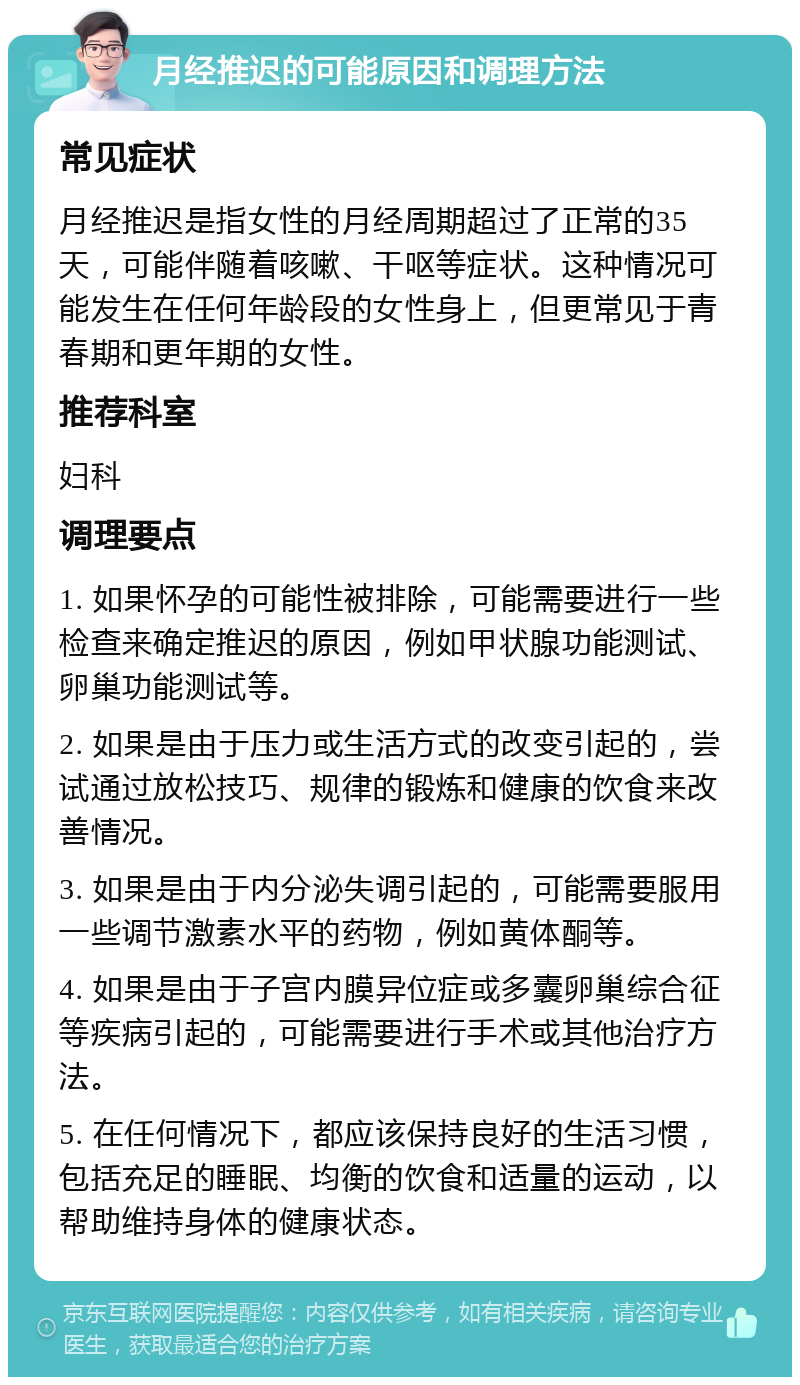 月经推迟的可能原因和调理方法 常见症状 月经推迟是指女性的月经周期超过了正常的35天，可能伴随着咳嗽、干呕等症状。这种情况可能发生在任何年龄段的女性身上，但更常见于青春期和更年期的女性。 推荐科室 妇科 调理要点 1. 如果怀孕的可能性被排除，可能需要进行一些检查来确定推迟的原因，例如甲状腺功能测试、卵巢功能测试等。 2. 如果是由于压力或生活方式的改变引起的，尝试通过放松技巧、规律的锻炼和健康的饮食来改善情况。 3. 如果是由于内分泌失调引起的，可能需要服用一些调节激素水平的药物，例如黄体酮等。 4. 如果是由于子宫内膜异位症或多囊卵巢综合征等疾病引起的，可能需要进行手术或其他治疗方法。 5. 在任何情况下，都应该保持良好的生活习惯，包括充足的睡眠、均衡的饮食和适量的运动，以帮助维持身体的健康状态。