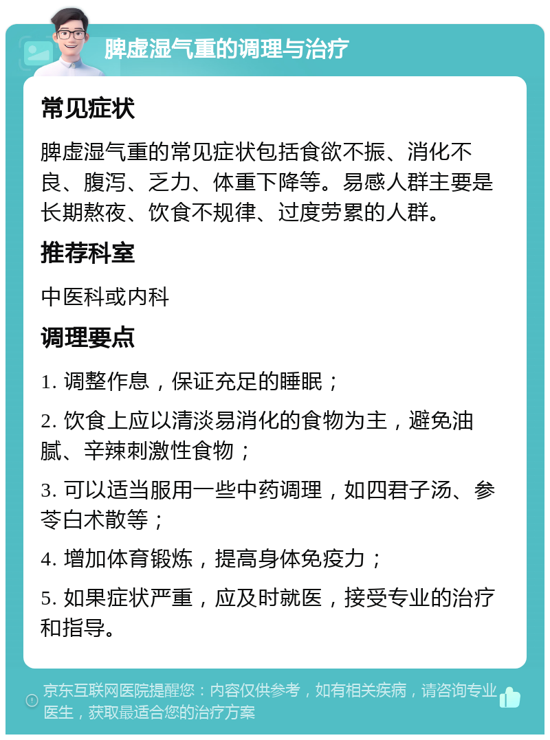 脾虚湿气重的调理与治疗 常见症状 脾虚湿气重的常见症状包括食欲不振、消化不良、腹泻、乏力、体重下降等。易感人群主要是长期熬夜、饮食不规律、过度劳累的人群。 推荐科室 中医科或内科 调理要点 1. 调整作息，保证充足的睡眠； 2. 饮食上应以清淡易消化的食物为主，避免油腻、辛辣刺激性食物； 3. 可以适当服用一些中药调理，如四君子汤、参苓白术散等； 4. 增加体育锻炼，提高身体免疫力； 5. 如果症状严重，应及时就医，接受专业的治疗和指导。