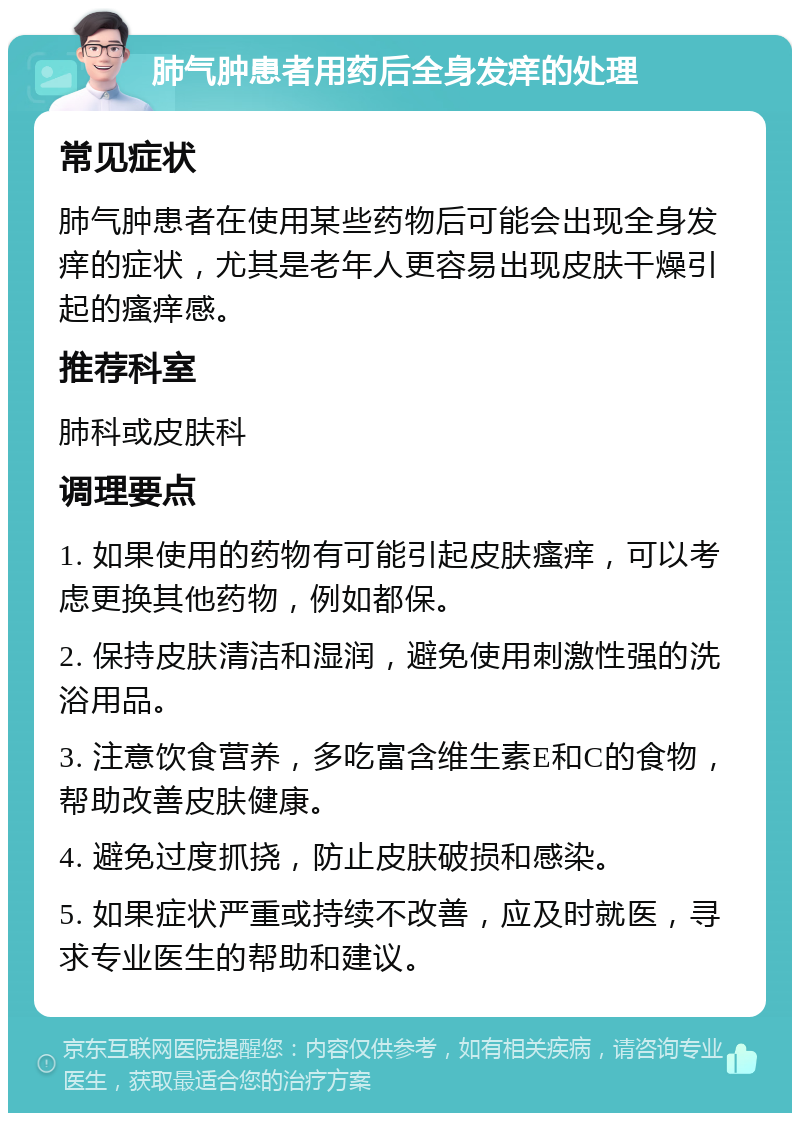 肺气肿患者用药后全身发痒的处理 常见症状 肺气肿患者在使用某些药物后可能会出现全身发痒的症状，尤其是老年人更容易出现皮肤干燥引起的瘙痒感。 推荐科室 肺科或皮肤科 调理要点 1. 如果使用的药物有可能引起皮肤瘙痒，可以考虑更换其他药物，例如都保。 2. 保持皮肤清洁和湿润，避免使用刺激性强的洗浴用品。 3. 注意饮食营养，多吃富含维生素E和C的食物，帮助改善皮肤健康。 4. 避免过度抓挠，防止皮肤破损和感染。 5. 如果症状严重或持续不改善，应及时就医，寻求专业医生的帮助和建议。