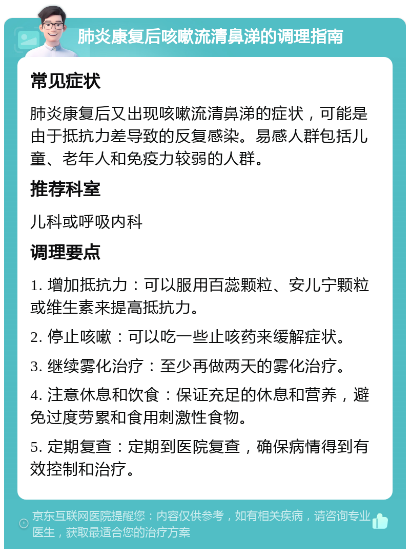 肺炎康复后咳嗽流清鼻涕的调理指南 常见症状 肺炎康复后又出现咳嗽流清鼻涕的症状，可能是由于抵抗力差导致的反复感染。易感人群包括儿童、老年人和免疫力较弱的人群。 推荐科室 儿科或呼吸内科 调理要点 1. 增加抵抗力：可以服用百蕊颗粒、安儿宁颗粒或维生素来提高抵抗力。 2. 停止咳嗽：可以吃一些止咳药来缓解症状。 3. 继续雾化治疗：至少再做两天的雾化治疗。 4. 注意休息和饮食：保证充足的休息和营养，避免过度劳累和食用刺激性食物。 5. 定期复查：定期到医院复查，确保病情得到有效控制和治疗。