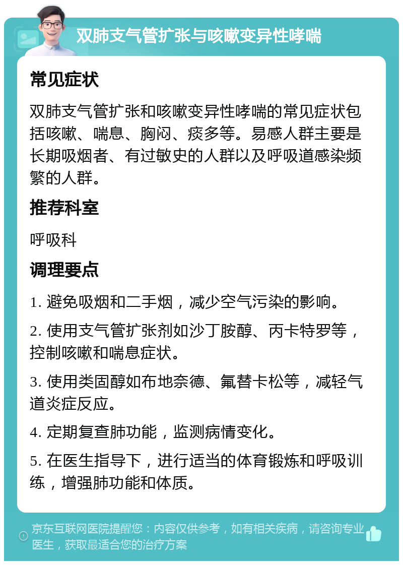 双肺支气管扩张与咳嗽变异性哮喘 常见症状 双肺支气管扩张和咳嗽变异性哮喘的常见症状包括咳嗽、喘息、胸闷、痰多等。易感人群主要是长期吸烟者、有过敏史的人群以及呼吸道感染频繁的人群。 推荐科室 呼吸科 调理要点 1. 避免吸烟和二手烟，减少空气污染的影响。 2. 使用支气管扩张剂如沙丁胺醇、丙卡特罗等，控制咳嗽和喘息症状。 3. 使用类固醇如布地奈德、氟替卡松等，减轻气道炎症反应。 4. 定期复查肺功能，监测病情变化。 5. 在医生指导下，进行适当的体育锻炼和呼吸训练，增强肺功能和体质。