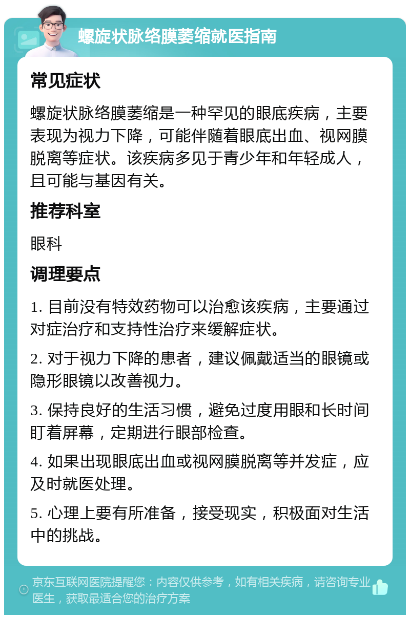 螺旋状脉络膜萎缩就医指南 常见症状 螺旋状脉络膜萎缩是一种罕见的眼底疾病，主要表现为视力下降，可能伴随着眼底出血、视网膜脱离等症状。该疾病多见于青少年和年轻成人，且可能与基因有关。 推荐科室 眼科 调理要点 1. 目前没有特效药物可以治愈该疾病，主要通过对症治疗和支持性治疗来缓解症状。 2. 对于视力下降的患者，建议佩戴适当的眼镜或隐形眼镜以改善视力。 3. 保持良好的生活习惯，避免过度用眼和长时间盯着屏幕，定期进行眼部检查。 4. 如果出现眼底出血或视网膜脱离等并发症，应及时就医处理。 5. 心理上要有所准备，接受现实，积极面对生活中的挑战。