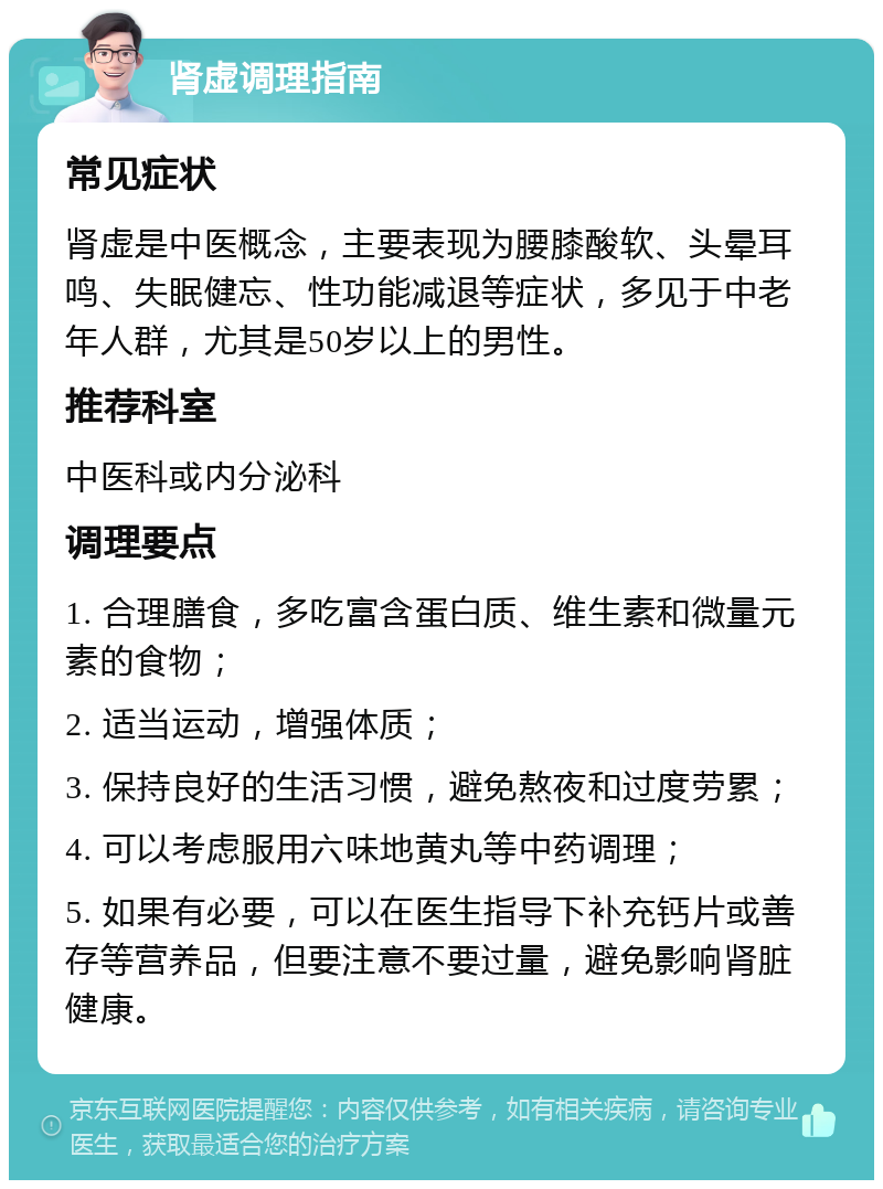 肾虚调理指南 常见症状 肾虚是中医概念，主要表现为腰膝酸软、头晕耳鸣、失眠健忘、性功能减退等症状，多见于中老年人群，尤其是50岁以上的男性。 推荐科室 中医科或内分泌科 调理要点 1. 合理膳食，多吃富含蛋白质、维生素和微量元素的食物； 2. 适当运动，增强体质； 3. 保持良好的生活习惯，避免熬夜和过度劳累； 4. 可以考虑服用六味地黄丸等中药调理； 5. 如果有必要，可以在医生指导下补充钙片或善存等营养品，但要注意不要过量，避免影响肾脏健康。