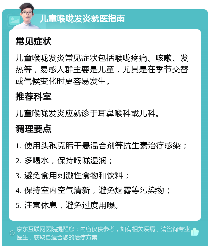 儿童喉咙发炎就医指南 常见症状 儿童喉咙发炎常见症状包括喉咙疼痛、咳嗽、发热等，易感人群主要是儿童，尤其是在季节交替或气候变化时更容易发生。 推荐科室 儿童喉咙发炎应就诊于耳鼻喉科或儿科。 调理要点 1. 使用头孢克肟干悬混合剂等抗生素治疗感染； 2. 多喝水，保持喉咙湿润； 3. 避免食用刺激性食物和饮料； 4. 保持室内空气清新，避免烟雾等污染物； 5. 注意休息，避免过度用嗓。