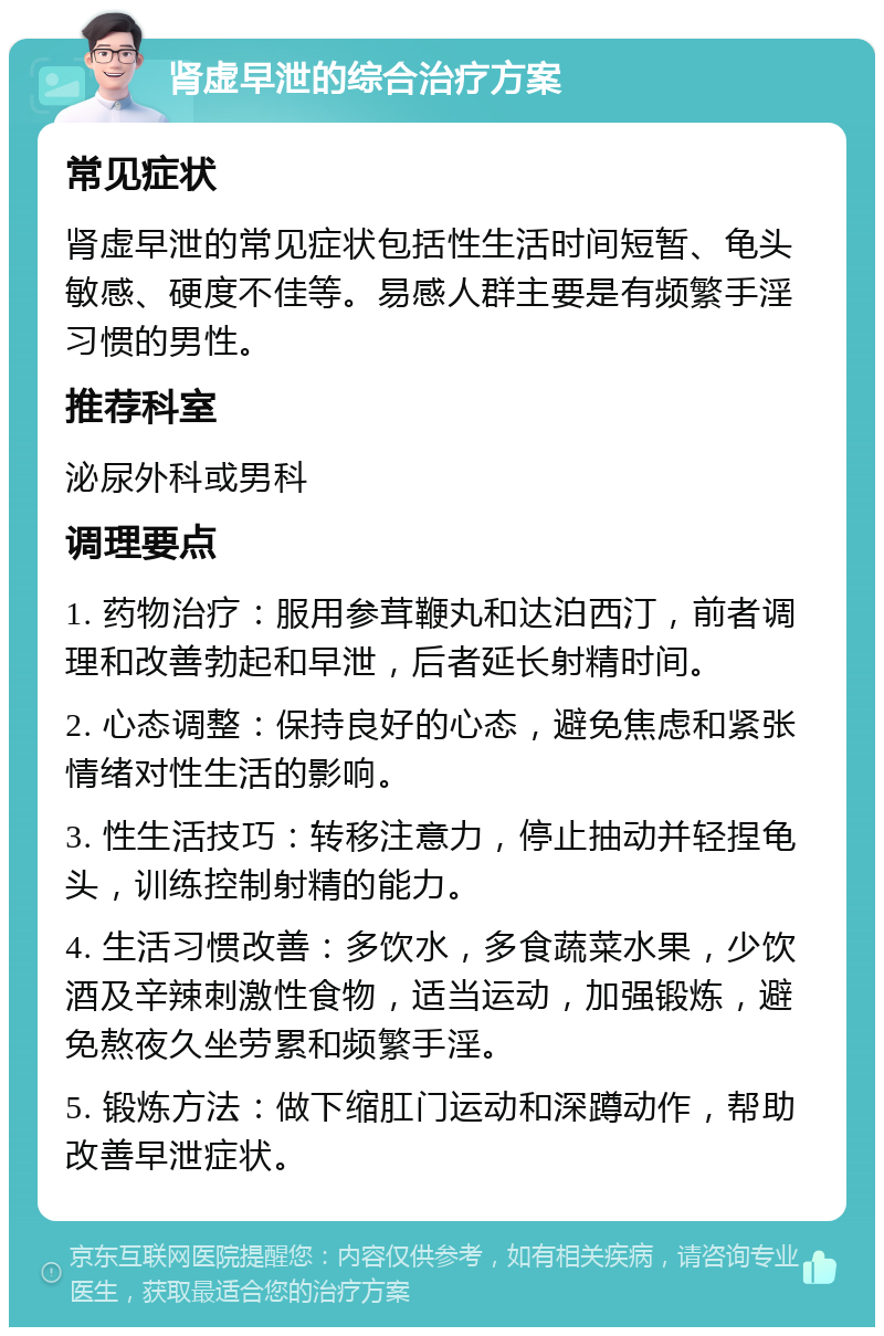 肾虚早泄的综合治疗方案 常见症状 肾虚早泄的常见症状包括性生活时间短暂、龟头敏感、硬度不佳等。易感人群主要是有频繁手淫习惯的男性。 推荐科室 泌尿外科或男科 调理要点 1. 药物治疗：服用参茸鞭丸和达泊西汀，前者调理和改善勃起和早泄，后者延长射精时间。 2. 心态调整：保持良好的心态，避免焦虑和紧张情绪对性生活的影响。 3. 性生活技巧：转移注意力，停止抽动并轻捏龟头，训练控制射精的能力。 4. 生活习惯改善：多饮水，多食蔬菜水果，少饮酒及辛辣刺激性食物，适当运动，加强锻炼，避免熬夜久坐劳累和频繁手淫。 5. 锻炼方法：做下缩肛门运动和深蹲动作，帮助改善早泄症状。