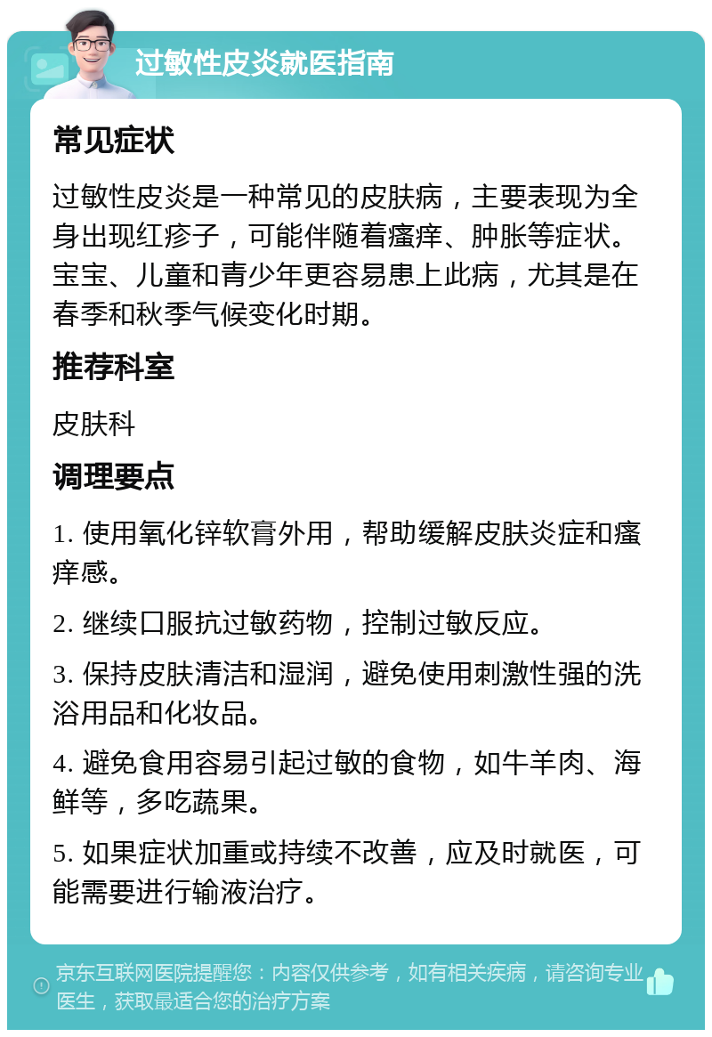 过敏性皮炎就医指南 常见症状 过敏性皮炎是一种常见的皮肤病，主要表现为全身出现红疹子，可能伴随着瘙痒、肿胀等症状。宝宝、儿童和青少年更容易患上此病，尤其是在春季和秋季气候变化时期。 推荐科室 皮肤科 调理要点 1. 使用氧化锌软膏外用，帮助缓解皮肤炎症和瘙痒感。 2. 继续口服抗过敏药物，控制过敏反应。 3. 保持皮肤清洁和湿润，避免使用刺激性强的洗浴用品和化妆品。 4. 避免食用容易引起过敏的食物，如牛羊肉、海鲜等，多吃蔬果。 5. 如果症状加重或持续不改善，应及时就医，可能需要进行输液治疗。