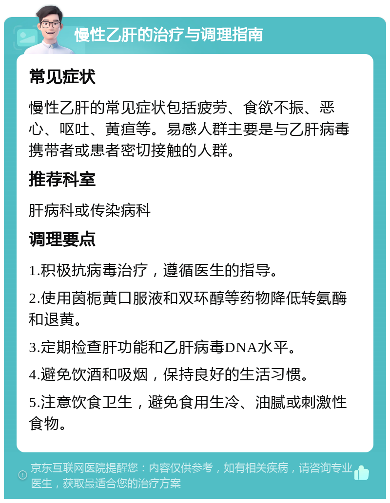 慢性乙肝的治疗与调理指南 常见症状 慢性乙肝的常见症状包括疲劳、食欲不振、恶心、呕吐、黄疸等。易感人群主要是与乙肝病毒携带者或患者密切接触的人群。 推荐科室 肝病科或传染病科 调理要点 1.积极抗病毒治疗，遵循医生的指导。 2.使用茵栀黄口服液和双环醇等药物降低转氨酶和退黄。 3.定期检查肝功能和乙肝病毒DNA水平。 4.避免饮酒和吸烟，保持良好的生活习惯。 5.注意饮食卫生，避免食用生冷、油腻或刺激性食物。