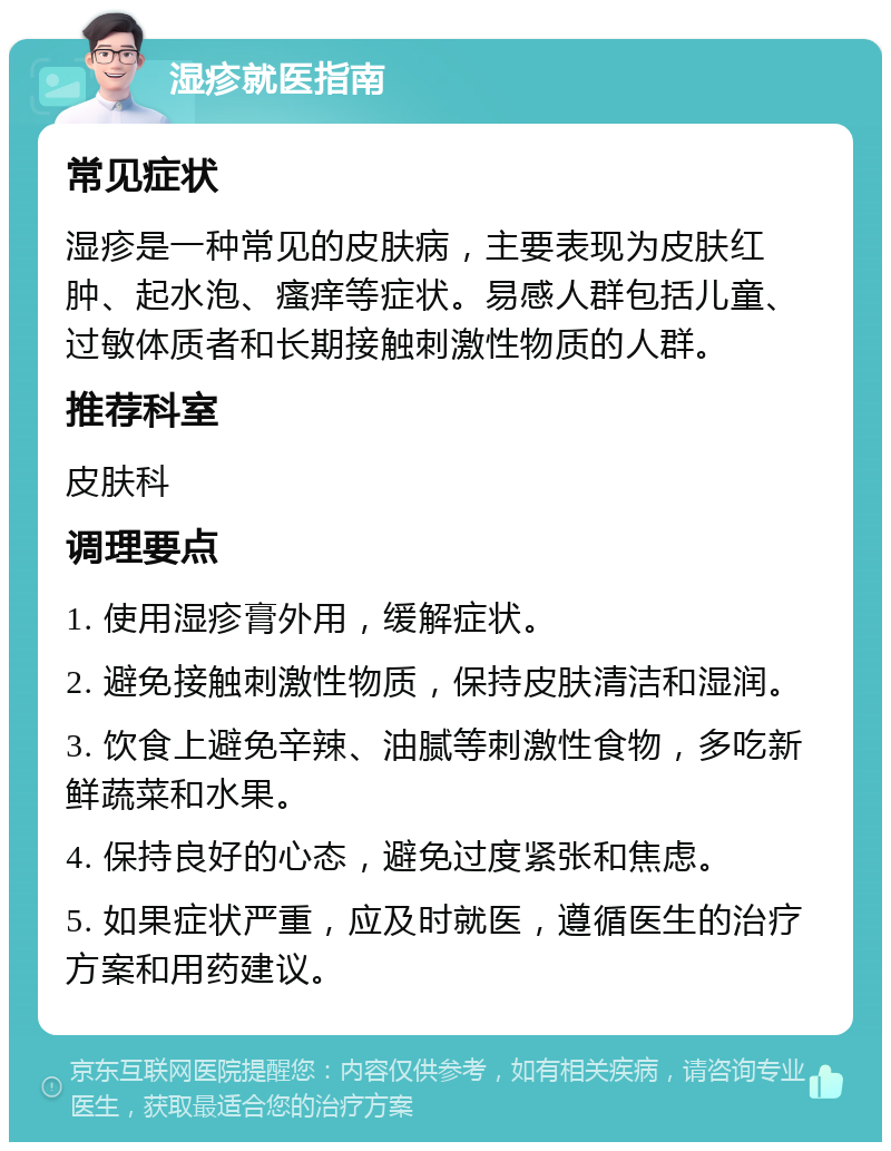 湿疹就医指南 常见症状 湿疹是一种常见的皮肤病，主要表现为皮肤红肿、起水泡、瘙痒等症状。易感人群包括儿童、过敏体质者和长期接触刺激性物质的人群。 推荐科室 皮肤科 调理要点 1. 使用湿疹膏外用，缓解症状。 2. 避免接触刺激性物质，保持皮肤清洁和湿润。 3. 饮食上避免辛辣、油腻等刺激性食物，多吃新鲜蔬菜和水果。 4. 保持良好的心态，避免过度紧张和焦虑。 5. 如果症状严重，应及时就医，遵循医生的治疗方案和用药建议。