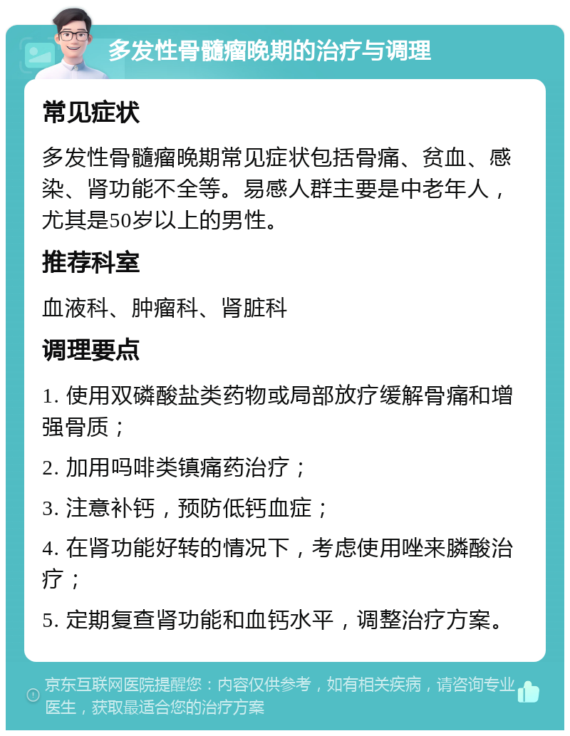 多发性骨髓瘤晚期的治疗与调理 常见症状 多发性骨髓瘤晚期常见症状包括骨痛、贫血、感染、肾功能不全等。易感人群主要是中老年人，尤其是50岁以上的男性。 推荐科室 血液科、肿瘤科、肾脏科 调理要点 1. 使用双磷酸盐类药物或局部放疗缓解骨痛和增强骨质； 2. 加用吗啡类镇痛药治疗； 3. 注意补钙，预防低钙血症； 4. 在肾功能好转的情况下，考虑使用唑来膦酸治疗； 5. 定期复查肾功能和血钙水平，调整治疗方案。