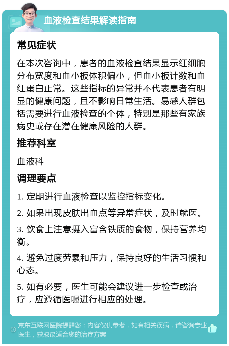 血液检查结果解读指南 常见症状 在本次咨询中，患者的血液检查结果显示红细胞分布宽度和血小板体积偏小，但血小板计数和血红蛋白正常。这些指标的异常并不代表患者有明显的健康问题，且不影响日常生活。易感人群包括需要进行血液检查的个体，特别是那些有家族病史或存在潜在健康风险的人群。 推荐科室 血液科 调理要点 1. 定期进行血液检查以监控指标变化。 2. 如果出现皮肤出血点等异常症状，及时就医。 3. 饮食上注意摄入富含铁质的食物，保持营养均衡。 4. 避免过度劳累和压力，保持良好的生活习惯和心态。 5. 如有必要，医生可能会建议进一步检查或治疗，应遵循医嘱进行相应的处理。