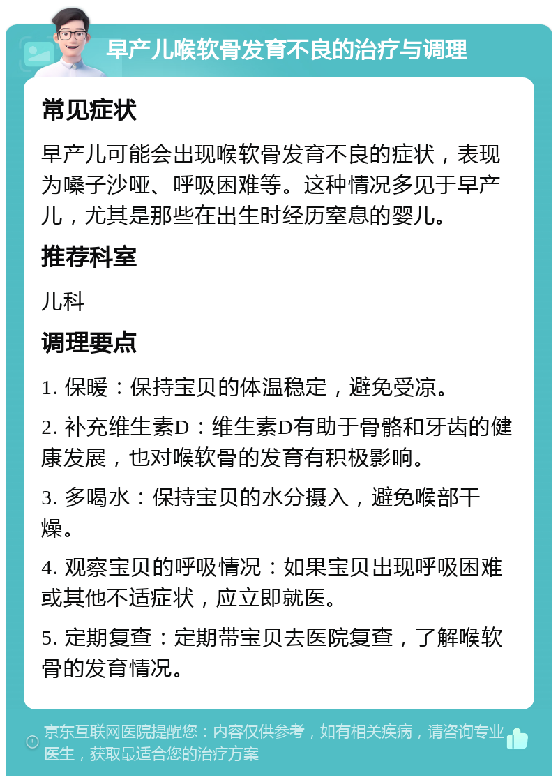 早产儿喉软骨发育不良的治疗与调理 常见症状 早产儿可能会出现喉软骨发育不良的症状，表现为嗓子沙哑、呼吸困难等。这种情况多见于早产儿，尤其是那些在出生时经历窒息的婴儿。 推荐科室 儿科 调理要点 1. 保暖：保持宝贝的体温稳定，避免受凉。 2. 补充维生素D：维生素D有助于骨骼和牙齿的健康发展，也对喉软骨的发育有积极影响。 3. 多喝水：保持宝贝的水分摄入，避免喉部干燥。 4. 观察宝贝的呼吸情况：如果宝贝出现呼吸困难或其他不适症状，应立即就医。 5. 定期复查：定期带宝贝去医院复查，了解喉软骨的发育情况。