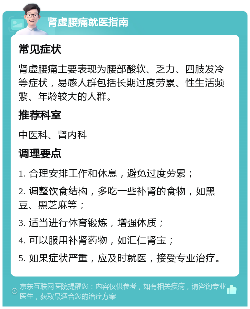 肾虚腰痛就医指南 常见症状 肾虚腰痛主要表现为腰部酸软、乏力、四肢发冷等症状，易感人群包括长期过度劳累、性生活频繁、年龄较大的人群。 推荐科室 中医科、肾内科 调理要点 1. 合理安排工作和休息，避免过度劳累； 2. 调整饮食结构，多吃一些补肾的食物，如黑豆、黑芝麻等； 3. 适当进行体育锻炼，增强体质； 4. 可以服用补肾药物，如汇仁肾宝； 5. 如果症状严重，应及时就医，接受专业治疗。