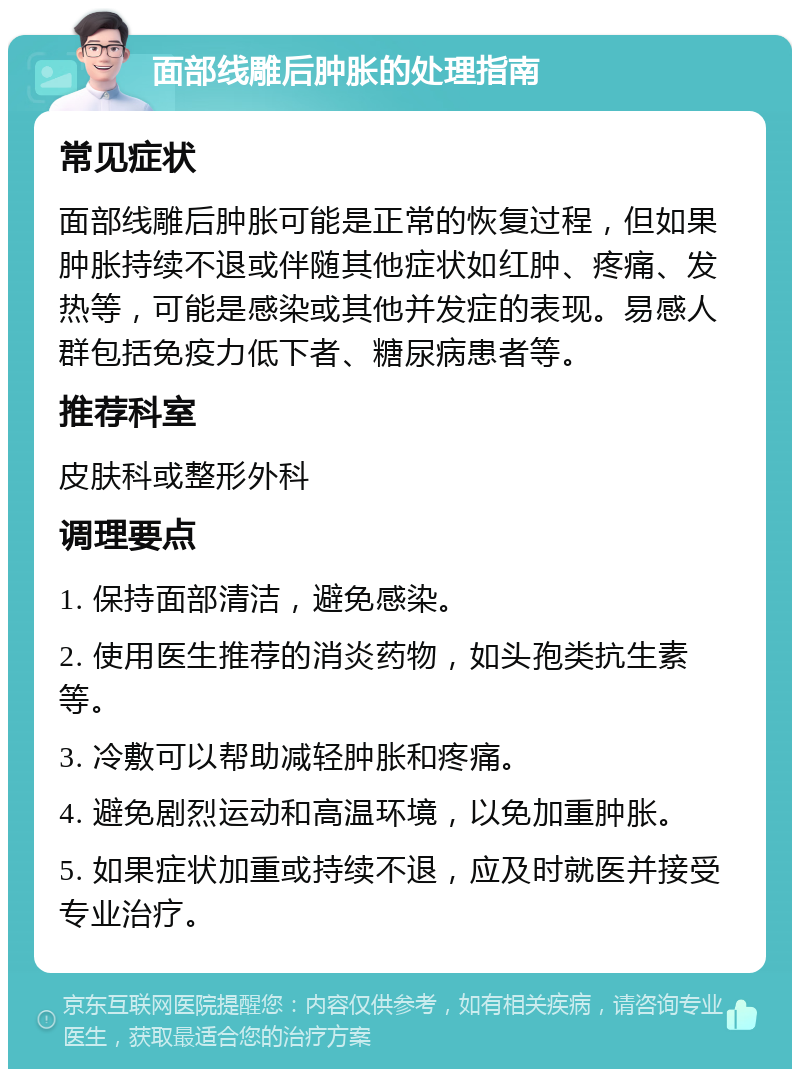 面部线雕后肿胀的处理指南 常见症状 面部线雕后肿胀可能是正常的恢复过程，但如果肿胀持续不退或伴随其他症状如红肿、疼痛、发热等，可能是感染或其他并发症的表现。易感人群包括免疫力低下者、糖尿病患者等。 推荐科室 皮肤科或整形外科 调理要点 1. 保持面部清洁，避免感染。 2. 使用医生推荐的消炎药物，如头孢类抗生素等。 3. 冷敷可以帮助减轻肿胀和疼痛。 4. 避免剧烈运动和高温环境，以免加重肿胀。 5. 如果症状加重或持续不退，应及时就医并接受专业治疗。