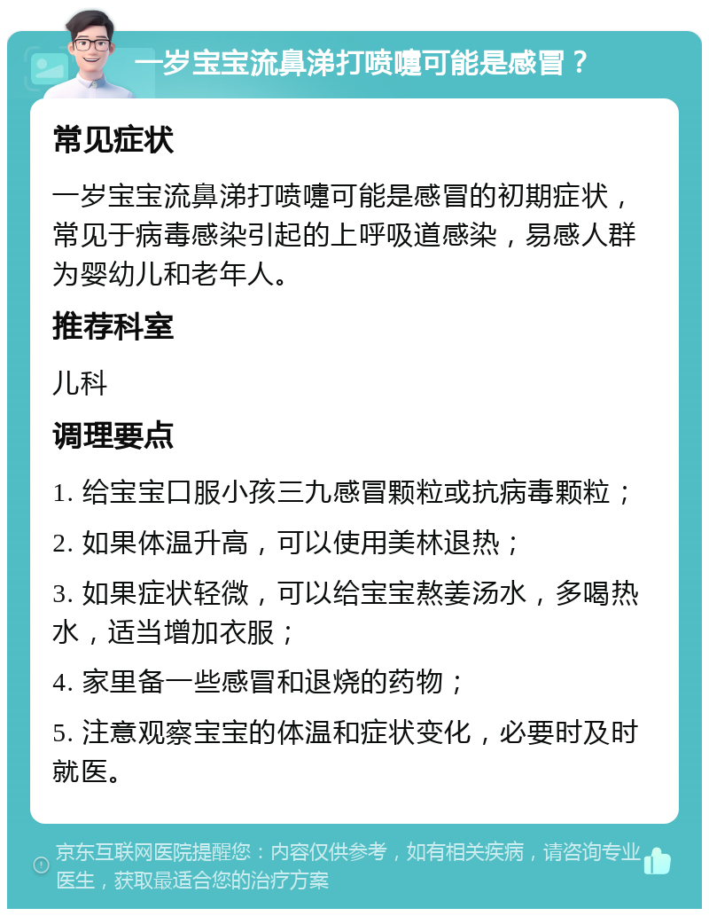 一岁宝宝流鼻涕打喷嚏可能是感冒？ 常见症状 一岁宝宝流鼻涕打喷嚏可能是感冒的初期症状，常见于病毒感染引起的上呼吸道感染，易感人群为婴幼儿和老年人。 推荐科室 儿科 调理要点 1. 给宝宝口服小孩三九感冒颗粒或抗病毒颗粒； 2. 如果体温升高，可以使用美林退热； 3. 如果症状轻微，可以给宝宝熬姜汤水，多喝热水，适当增加衣服； 4. 家里备一些感冒和退烧的药物； 5. 注意观察宝宝的体温和症状变化，必要时及时就医。