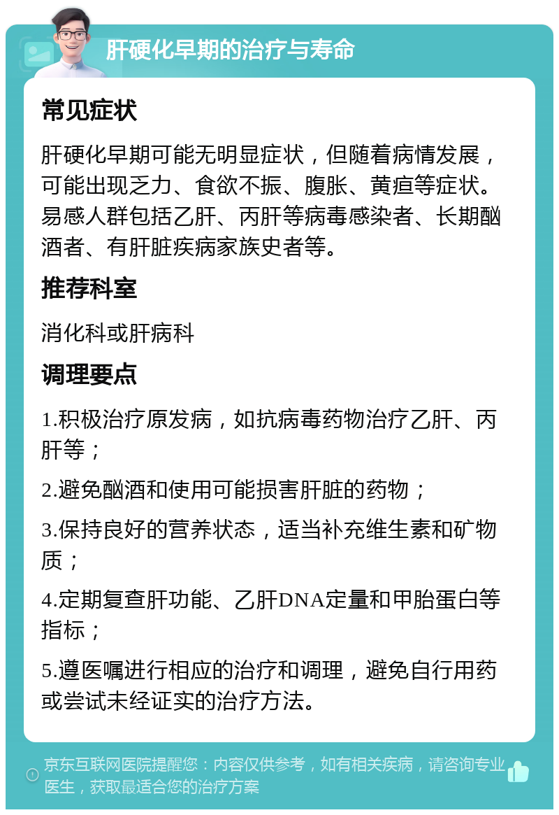 肝硬化早期的治疗与寿命 常见症状 肝硬化早期可能无明显症状，但随着病情发展，可能出现乏力、食欲不振、腹胀、黄疸等症状。易感人群包括乙肝、丙肝等病毒感染者、长期酗酒者、有肝脏疾病家族史者等。 推荐科室 消化科或肝病科 调理要点 1.积极治疗原发病，如抗病毒药物治疗乙肝、丙肝等； 2.避免酗酒和使用可能损害肝脏的药物； 3.保持良好的营养状态，适当补充维生素和矿物质； 4.定期复查肝功能、乙肝DNA定量和甲胎蛋白等指标； 5.遵医嘱进行相应的治疗和调理，避免自行用药或尝试未经证实的治疗方法。