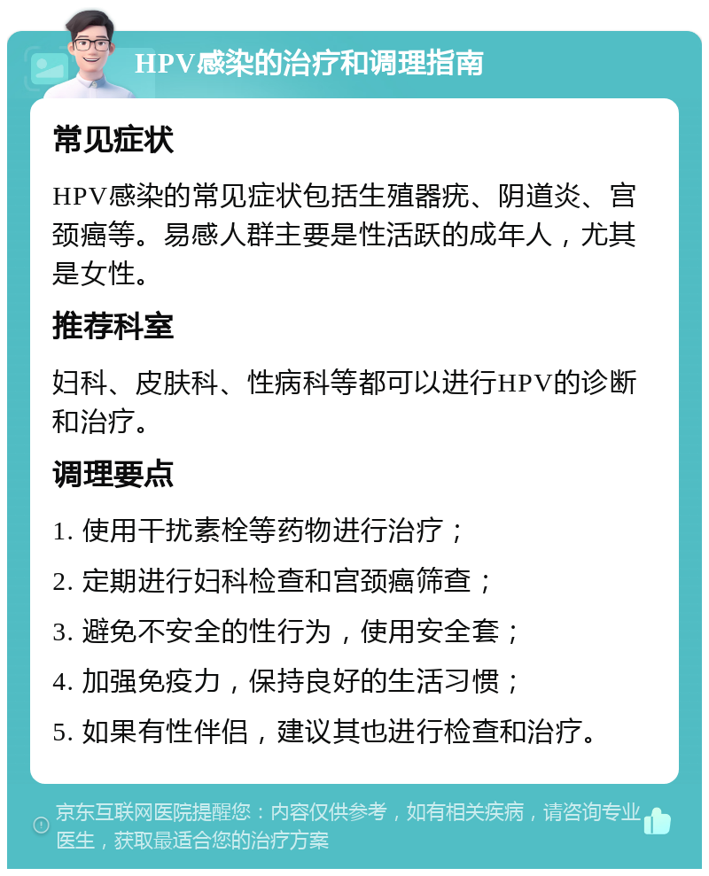 HPV感染的治疗和调理指南 常见症状 HPV感染的常见症状包括生殖器疣、阴道炎、宫颈癌等。易感人群主要是性活跃的成年人，尤其是女性。 推荐科室 妇科、皮肤科、性病科等都可以进行HPV的诊断和治疗。 调理要点 1. 使用干扰素栓等药物进行治疗； 2. 定期进行妇科检查和宫颈癌筛查； 3. 避免不安全的性行为，使用安全套； 4. 加强免疫力，保持良好的生活习惯； 5. 如果有性伴侣，建议其也进行检查和治疗。