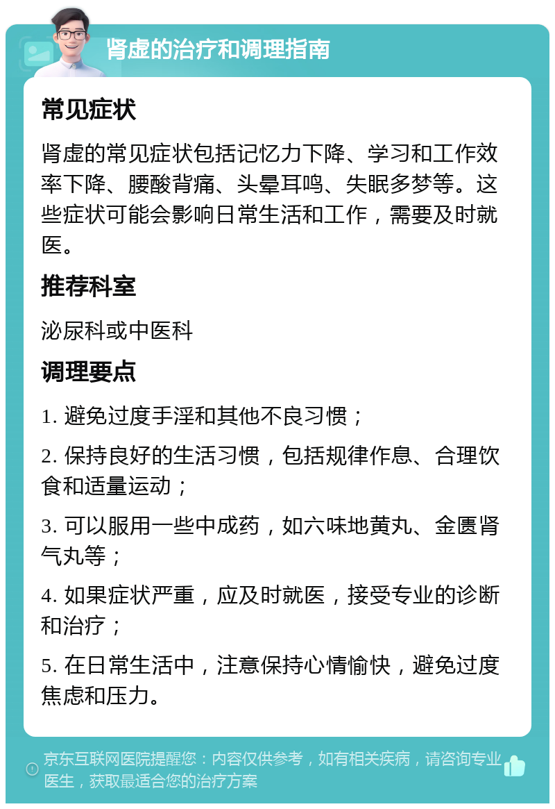 肾虚的治疗和调理指南 常见症状 肾虚的常见症状包括记忆力下降、学习和工作效率下降、腰酸背痛、头晕耳鸣、失眠多梦等。这些症状可能会影响日常生活和工作，需要及时就医。 推荐科室 泌尿科或中医科 调理要点 1. 避免过度手淫和其他不良习惯； 2. 保持良好的生活习惯，包括规律作息、合理饮食和适量运动； 3. 可以服用一些中成药，如六味地黄丸、金匮肾气丸等； 4. 如果症状严重，应及时就医，接受专业的诊断和治疗； 5. 在日常生活中，注意保持心情愉快，避免过度焦虑和压力。