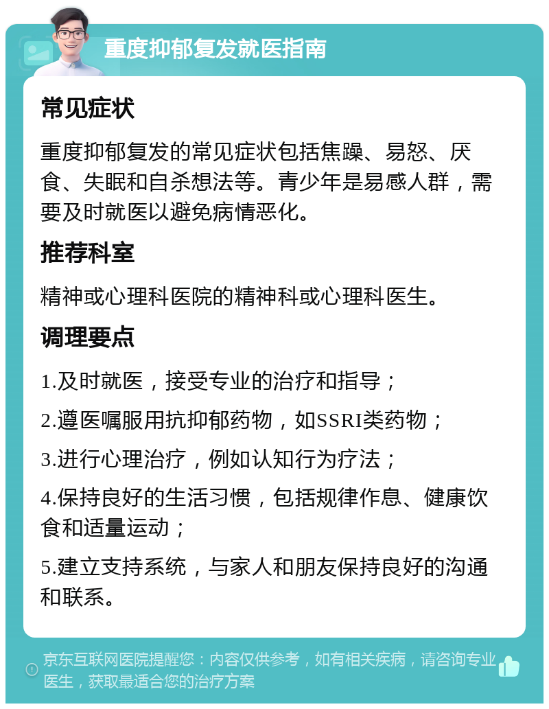 重度抑郁复发就医指南 常见症状 重度抑郁复发的常见症状包括焦躁、易怒、厌食、失眠和自杀想法等。青少年是易感人群，需要及时就医以避免病情恶化。 推荐科室 精神或心理科医院的精神科或心理科医生。 调理要点 1.及时就医，接受专业的治疗和指导； 2.遵医嘱服用抗抑郁药物，如SSRI类药物； 3.进行心理治疗，例如认知行为疗法； 4.保持良好的生活习惯，包括规律作息、健康饮食和适量运动； 5.建立支持系统，与家人和朋友保持良好的沟通和联系。