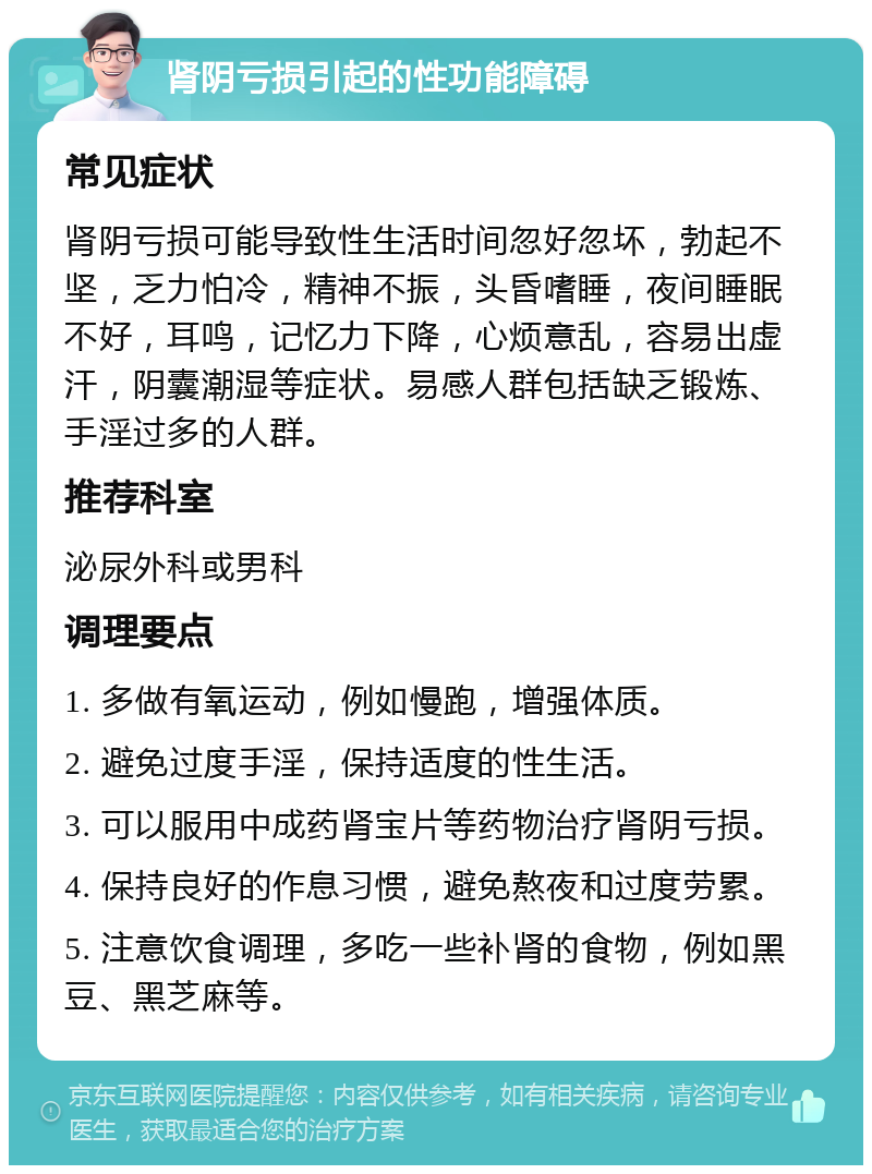 肾阴亏损引起的性功能障碍 常见症状 肾阴亏损可能导致性生活时间忽好忽坏，勃起不坚，乏力怕冷，精神不振，头昏嗜睡，夜间睡眠不好，耳鸣，记忆力下降，心烦意乱，容易出虚汗，阴囊潮湿等症状。易感人群包括缺乏锻炼、手淫过多的人群。 推荐科室 泌尿外科或男科 调理要点 1. 多做有氧运动，例如慢跑，增强体质。 2. 避免过度手淫，保持适度的性生活。 3. 可以服用中成药肾宝片等药物治疗肾阴亏损。 4. 保持良好的作息习惯，避免熬夜和过度劳累。 5. 注意饮食调理，多吃一些补肾的食物，例如黑豆、黑芝麻等。