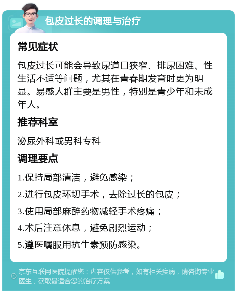 包皮过长的调理与治疗 常见症状 包皮过长可能会导致尿道口狭窄、排尿困难、性生活不适等问题，尤其在青春期发育时更为明显。易感人群主要是男性，特别是青少年和未成年人。 推荐科室 泌尿外科或男科专科 调理要点 1.保持局部清洁，避免感染； 2.进行包皮环切手术，去除过长的包皮； 3.使用局部麻醉药物减轻手术疼痛； 4.术后注意休息，避免剧烈运动； 5.遵医嘱服用抗生素预防感染。