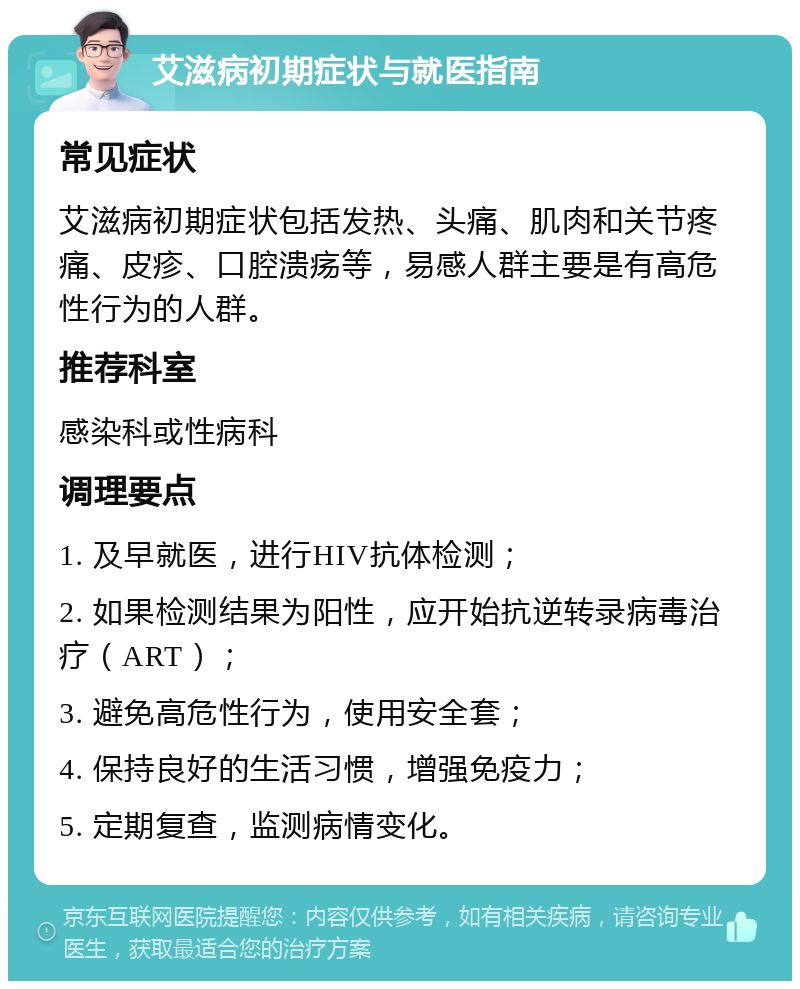 艾滋病初期症状与就医指南 常见症状 艾滋病初期症状包括发热、头痛、肌肉和关节疼痛、皮疹、口腔溃疡等，易感人群主要是有高危性行为的人群。 推荐科室 感染科或性病科 调理要点 1. 及早就医，进行HIV抗体检测； 2. 如果检测结果为阳性，应开始抗逆转录病毒治疗（ART）； 3. 避免高危性行为，使用安全套； 4. 保持良好的生活习惯，增强免疫力； 5. 定期复查，监测病情变化。