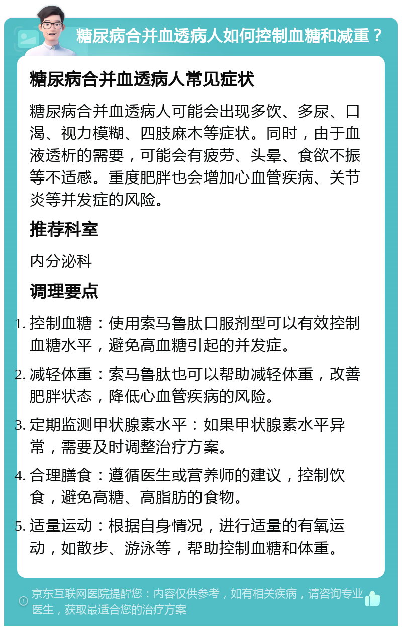 糖尿病合并血透病人如何控制血糖和减重？ 糖尿病合并血透病人常见症状 糖尿病合并血透病人可能会出现多饮、多尿、口渴、视力模糊、四肢麻木等症状。同时，由于血液透析的需要，可能会有疲劳、头晕、食欲不振等不适感。重度肥胖也会增加心血管疾病、关节炎等并发症的风险。 推荐科室 内分泌科 调理要点 控制血糖：使用索马鲁肽口服剂型可以有效控制血糖水平，避免高血糖引起的并发症。 减轻体重：索马鲁肽也可以帮助减轻体重，改善肥胖状态，降低心血管疾病的风险。 定期监测甲状腺素水平：如果甲状腺素水平异常，需要及时调整治疗方案。 合理膳食：遵循医生或营养师的建议，控制饮食，避免高糖、高脂肪的食物。 适量运动：根据自身情况，进行适量的有氧运动，如散步、游泳等，帮助控制血糖和体重。