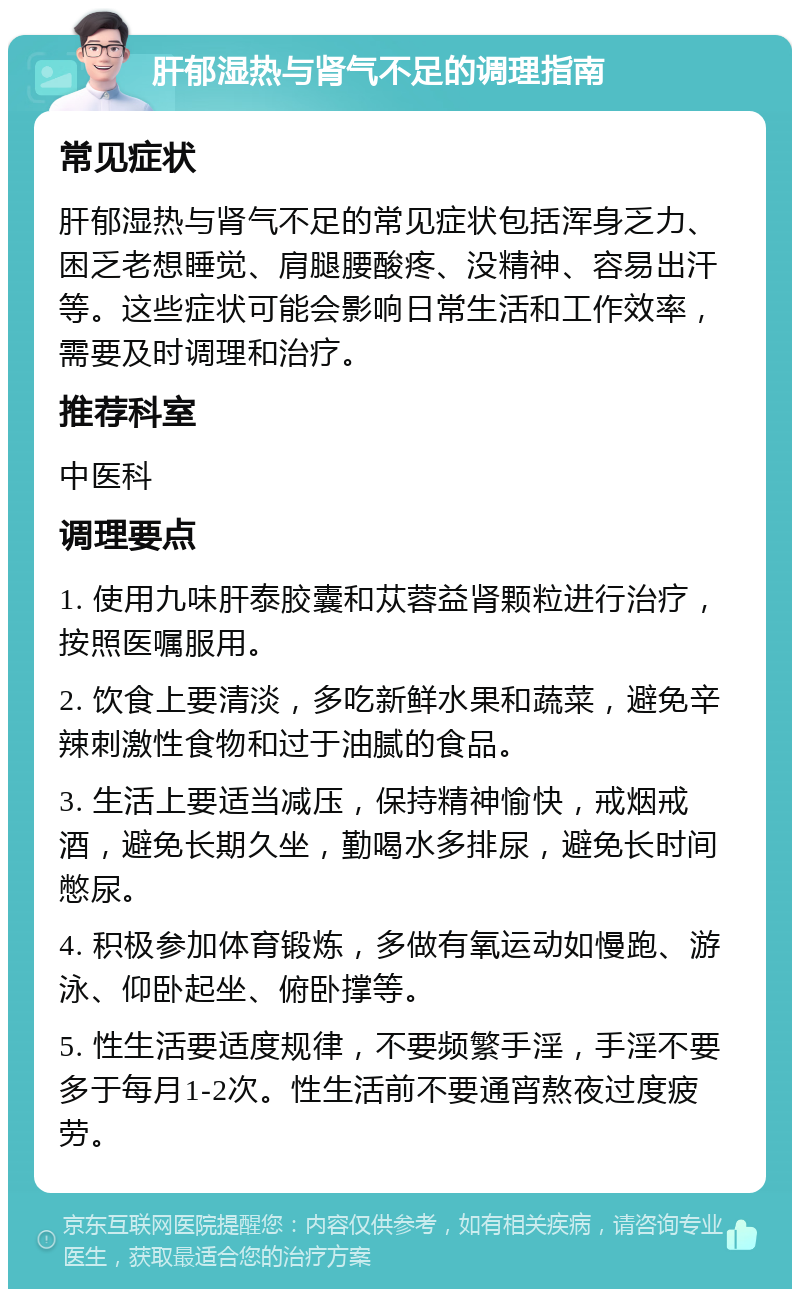 肝郁湿热与肾气不足的调理指南 常见症状 肝郁湿热与肾气不足的常见症状包括浑身乏力、困乏老想睡觉、肩腿腰酸疼、没精神、容易出汗等。这些症状可能会影响日常生活和工作效率，需要及时调理和治疗。 推荐科室 中医科 调理要点 1. 使用九味肝泰胶囊和苁蓉益肾颗粒进行治疗，按照医嘱服用。 2. 饮食上要清淡，多吃新鲜水果和蔬菜，避免辛辣刺激性食物和过于油腻的食品。 3. 生活上要适当减压，保持精神愉快，戒烟戒酒，避免长期久坐，勤喝水多排尿，避免长时间憋尿。 4. 积极参加体育锻炼，多做有氧运动如慢跑、游泳、仰卧起坐、俯卧撑等。 5. 性生活要适度规律，不要频繁手淫，手淫不要多于每月1-2次。性生活前不要通宵熬夜过度疲劳。