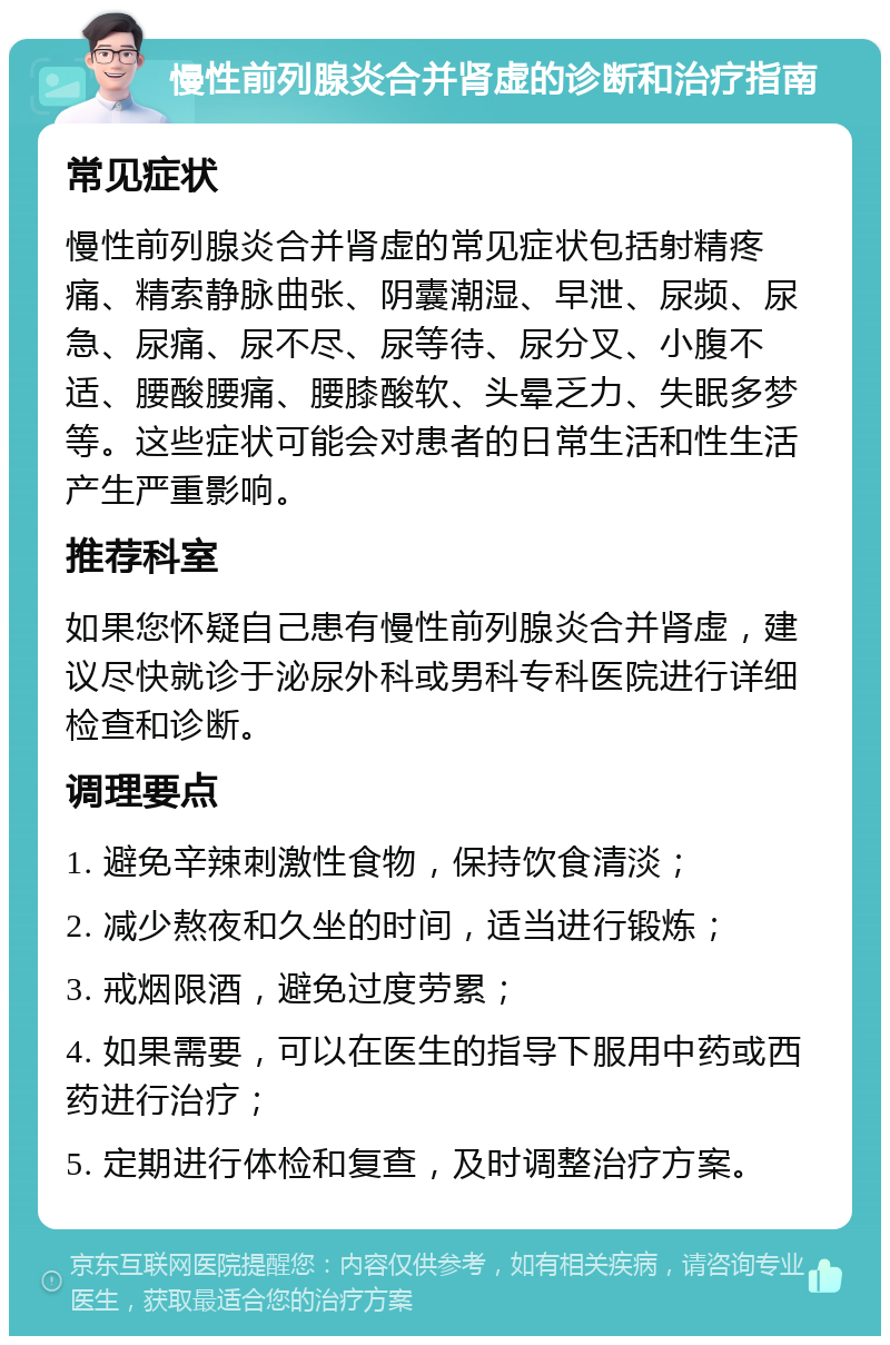 慢性前列腺炎合并肾虚的诊断和治疗指南 常见症状 慢性前列腺炎合并肾虚的常见症状包括射精疼痛、精索静脉曲张、阴囊潮湿、早泄、尿频、尿急、尿痛、尿不尽、尿等待、尿分叉、小腹不适、腰酸腰痛、腰膝酸软、头晕乏力、失眠多梦等。这些症状可能会对患者的日常生活和性生活产生严重影响。 推荐科室 如果您怀疑自己患有慢性前列腺炎合并肾虚，建议尽快就诊于泌尿外科或男科专科医院进行详细检查和诊断。 调理要点 1. 避免辛辣刺激性食物，保持饮食清淡； 2. 减少熬夜和久坐的时间，适当进行锻炼； 3. 戒烟限酒，避免过度劳累； 4. 如果需要，可以在医生的指导下服用中药或西药进行治疗； 5. 定期进行体检和复查，及时调整治疗方案。