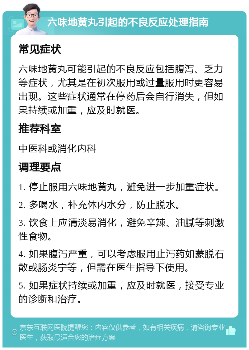 六味地黄丸引起的不良反应处理指南 常见症状 六味地黄丸可能引起的不良反应包括腹泻、乏力等症状，尤其是在初次服用或过量服用时更容易出现。这些症状通常在停药后会自行消失，但如果持续或加重，应及时就医。 推荐科室 中医科或消化内科 调理要点 1. 停止服用六味地黄丸，避免进一步加重症状。 2. 多喝水，补充体内水分，防止脱水。 3. 饮食上应清淡易消化，避免辛辣、油腻等刺激性食物。 4. 如果腹泻严重，可以考虑服用止泻药如蒙脱石散或肠炎宁等，但需在医生指导下使用。 5. 如果症状持续或加重，应及时就医，接受专业的诊断和治疗。