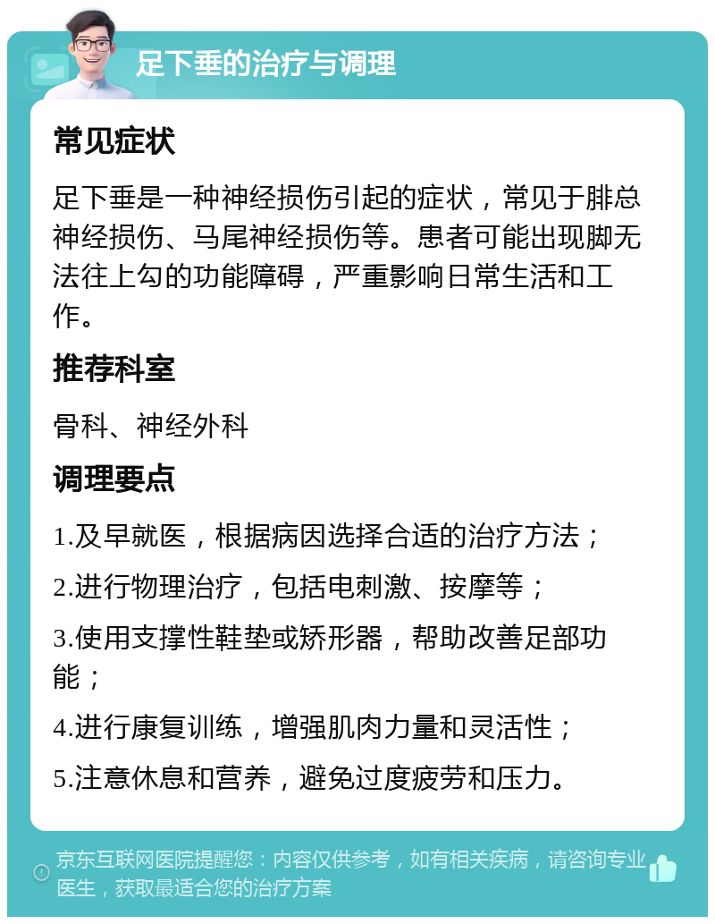 足下垂的治疗与调理 常见症状 足下垂是一种神经损伤引起的症状，常见于腓总神经损伤、马尾神经损伤等。患者可能出现脚无法往上勾的功能障碍，严重影响日常生活和工作。 推荐科室 骨科、神经外科 调理要点 1.及早就医，根据病因选择合适的治疗方法； 2.进行物理治疗，包括电刺激、按摩等； 3.使用支撑性鞋垫或矫形器，帮助改善足部功能； 4.进行康复训练，增强肌肉力量和灵活性； 5.注意休息和营养，避免过度疲劳和压力。