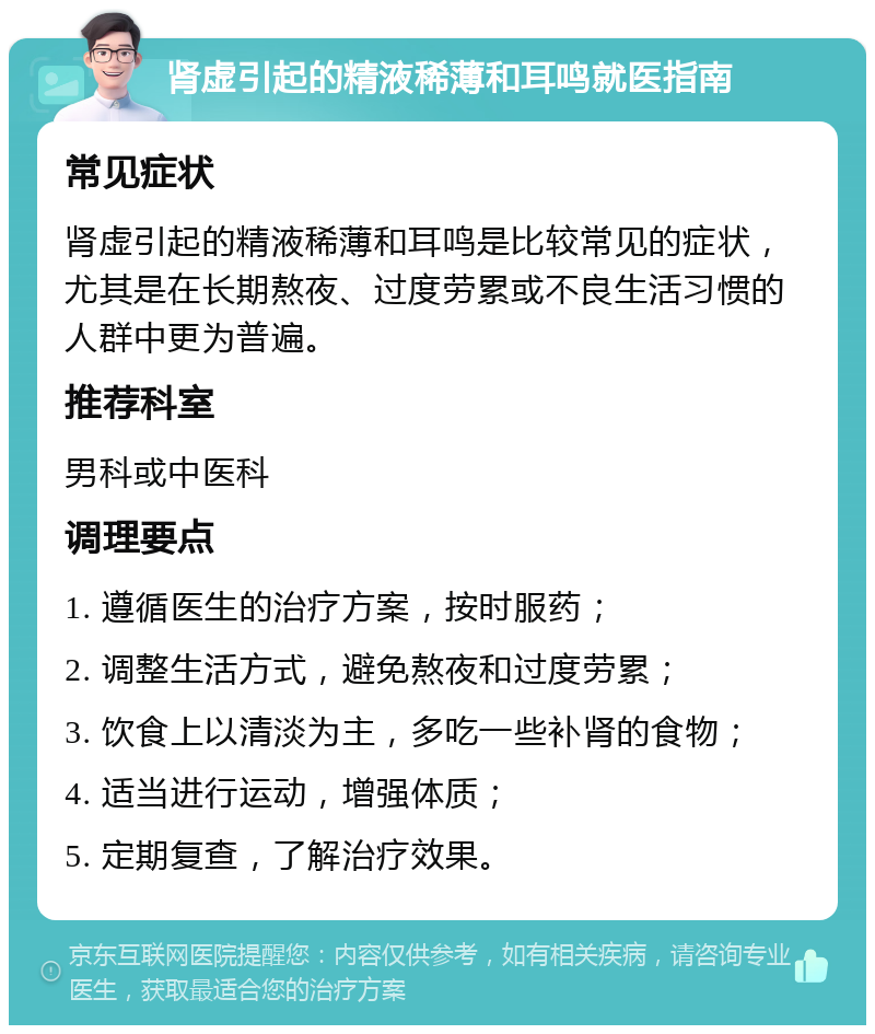 肾虚引起的精液稀薄和耳鸣就医指南 常见症状 肾虚引起的精液稀薄和耳鸣是比较常见的症状，尤其是在长期熬夜、过度劳累或不良生活习惯的人群中更为普遍。 推荐科室 男科或中医科 调理要点 1. 遵循医生的治疗方案，按时服药； 2. 调整生活方式，避免熬夜和过度劳累； 3. 饮食上以清淡为主，多吃一些补肾的食物； 4. 适当进行运动，增强体质； 5. 定期复查，了解治疗效果。