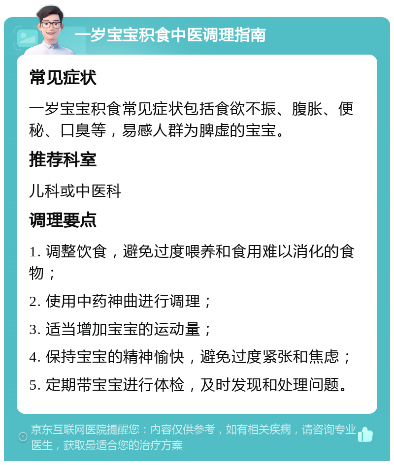 一岁宝宝积食中医调理指南 常见症状 一岁宝宝积食常见症状包括食欲不振、腹胀、便秘、口臭等，易感人群为脾虚的宝宝。 推荐科室 儿科或中医科 调理要点 1. 调整饮食，避免过度喂养和食用难以消化的食物； 2. 使用中药神曲进行调理； 3. 适当增加宝宝的运动量； 4. 保持宝宝的精神愉快，避免过度紧张和焦虑； 5. 定期带宝宝进行体检，及时发现和处理问题。