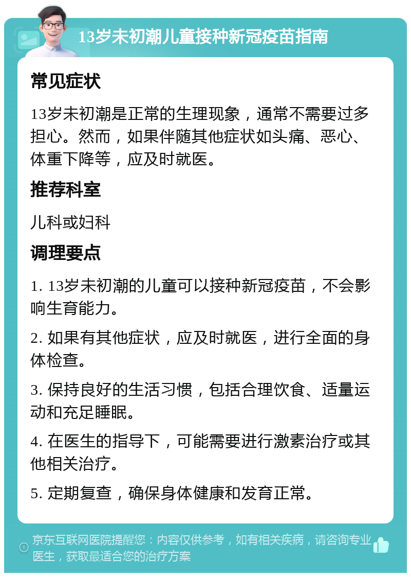 13岁未初潮儿童接种新冠疫苗指南 常见症状 13岁未初潮是正常的生理现象，通常不需要过多担心。然而，如果伴随其他症状如头痛、恶心、体重下降等，应及时就医。 推荐科室 儿科或妇科 调理要点 1. 13岁未初潮的儿童可以接种新冠疫苗，不会影响生育能力。 2. 如果有其他症状，应及时就医，进行全面的身体检查。 3. 保持良好的生活习惯，包括合理饮食、适量运动和充足睡眠。 4. 在医生的指导下，可能需要进行激素治疗或其他相关治疗。 5. 定期复查，确保身体健康和发育正常。