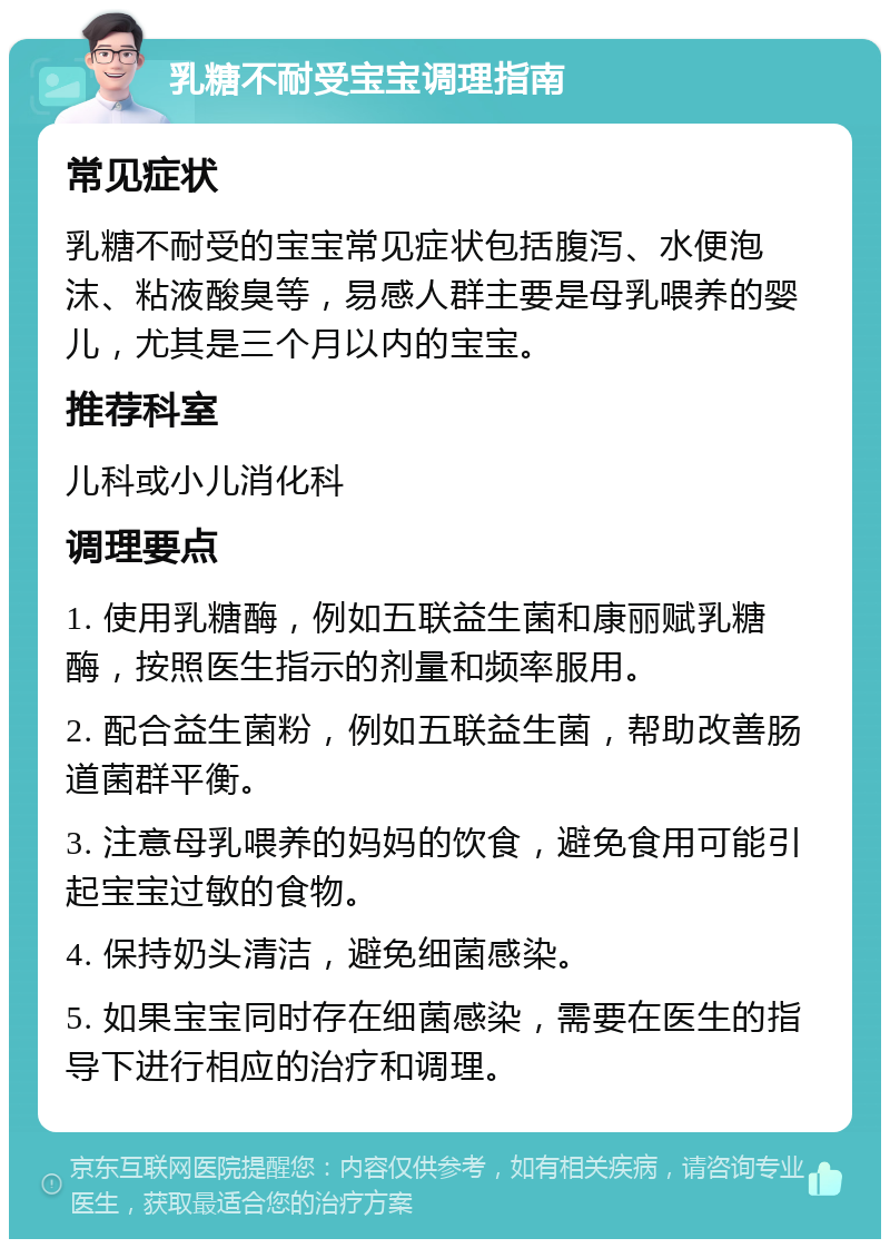 乳糖不耐受宝宝调理指南 常见症状 乳糖不耐受的宝宝常见症状包括腹泻、水便泡沫、粘液酸臭等，易感人群主要是母乳喂养的婴儿，尤其是三个月以内的宝宝。 推荐科室 儿科或小儿消化科 调理要点 1. 使用乳糖酶，例如五联益生菌和康丽赋乳糖酶，按照医生指示的剂量和频率服用。 2. 配合益生菌粉，例如五联益生菌，帮助改善肠道菌群平衡。 3. 注意母乳喂养的妈妈的饮食，避免食用可能引起宝宝过敏的食物。 4. 保持奶头清洁，避免细菌感染。 5. 如果宝宝同时存在细菌感染，需要在医生的指导下进行相应的治疗和调理。